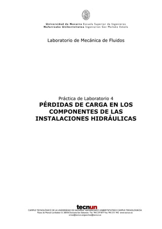 U n i v e r s i d a d d e N a v a r r a E s c u e l a S u p e r i o r d e I n g e n i e r o s
N a f a r r o a k o U n i b e r t s i t a t e a I n g e n i a r i e n G o i M a i l a k o E s k o l a
CAMPUS TECNOLÓGICO DE LA UNIVERSIDAD DE NAVARRA. NAFARROAKO UNIBERTSITATEKO CAMPUS TEKNOLOGIKOA
Paseo de Manuel Lardizábal 13. 20018 Donostia-San Sebastián. Tel.: 943 219 877 Fax: 943 311 442 www.tecnun.es
arivas@tecnun.es/gsanchez@tecnun.es
Laboratorio de Mecánica de Fluidos
Práctica de Laboratorio 4
PÉRDIDAS DE CARGA EN LOS
COMPONENTES DE LAS
INSTALACIONES HIDRÁULICAS
 