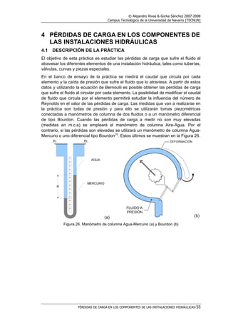 © Alejandro Rivas & Gorka Sánchez 2007-2008
Campus Tecnológico de la Universidad de Navarra (TECNUN)
PÉRDIDAS DE CARGA EN LOS COMPONENTES DE LAS INSTALACIONES HIDRÁULICAS-55
4 PÉRDIDAS DE CARGA EN LOS COMPONENTES DE
LAS INSTALACIONES HIDRÁULICAS
4.1 DESCRIPCIÓN DE LA PRÁCTICA
El objetivo de esta práctica es estudiar las pérdidas de carga que sufre el fluido al
atravesar los diferentes elementos de una instalación hidráulica, tales como tuberías,
válvulas, curvas y piezas especiales.
En el banco de ensayo de la práctica se medirá el caudal que circula por cada
elemento y la caída de presión que sufre el fluido que lo atraviesa. A partir de estos
datos y utilizando la ecuación de Bernoulli es posible obtener las pérdidas de carga
que sufre el fluido al circular por cada elemento. La posibilidad de modificar el caudal
de fluido que circula por el elemento permitirá estudiar la influencia del número de
Reynolds en el valor de las pérdidas de carga. Las medidas que van a realizarse en
la práctica son todas de presión y para ello se utilizarán tomas piezométricas
conectadas a manómetros de columna de dos fluidos o a un manómetro diferencial
de tipo Bourdon. Cuando las pérdidas de carga a medir no son muy elevadas
(medidas en m.c.a) se empleará el manómetro de columna Aire-Agua. Por el
contrario, si las pérdidas son elevadas se utilizará un manómetro de columna Agua-
Mercurio o uno diferencial tipo Bourdon[1]
. Estos últimos se muestran en la Figura 26.
(a) (b)
Figura 26. Manómetro de columna Agua-Mercurio (a) y Bourdon (b)
 