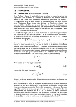 Área de Ingeniería Térmica y de Fluidos
Campus Tecnológico de la Universidad de Navarra
56-PÉRDIDAS DE CARGA EN LOS COMPONENTES DE LAS INSTALACIONES HIDRÁULICAS
4.2 FUNDAMENTOS.
4.2.1 El Coeficiente Adimensional de Pérdidas
En el Análisis y Diseño de las instalaciones hidráulicas es necesario conocer las
expresiones que relacionan el aumento o disminución de energía hidráulica
(Bernoulli) que sufre el fluido al atravesar el elemento o componente con el caudal.
Es muy habitual designar a las pérdidas de energía hidráulica que sufre el fluido
como Pérdidas de Carga, siendo éstas debidas a la fricción entre fluido y las
paredes sólidas o también por la fuerte disipación de energía hidráulica que se
produce cuando el flujo se ve perturbado por un cambio en su dirección, sentido o
área de paso debido a la presencia de componentes tales como adaptadores, codos
y curvas, válvulas u otros accesorios[1]
.
La pérdida de carga que sufre el fluido al atravesar un elemento es generalmente
una función del caudal o velocidad media (v), de las características del fluido (ρ y µ),
de parámetros geométricos característicos del elemento (L0,...,Lm, α0, α1,…,αk) y de
la rugosidad del material (ε).
( )εαααµρ=⋅ ,,,,,,,,,, 100 kmL LLvFhg KK Ec. 50
Como es habitual en Mecánica de Fluidos el estudio de las pérdidas de carga se
realiza de forma adimensional y para ello se define un coeficiente adimensional
conocido como coeficiente de pérdidas (K) que es la relación entre las pérdidas de
energía mecánica que se producen en el elemento por unidad de masa de fluido
circulante (g·hL) y una energía cinética por unidad de masa característica del flujo en
el elemento (v2
/2) (por ejemplo en un conducto de sección constante esta energía
cinética por unidad de masa será la del fluido que circula por el conducto).
2
2
v
hg
K L⋅
=
Ec. 51
Definido este coeficiente es posible escribir:
g
v
KhL
2
2
⋅= Ec. 52
o en función del caudal volumétrico:
2
2
2
1
q
Ag
Kh
R
L ⋅
⋅
⋅=
43421
Ec. 53
siendo R la característica hidráulica del elemento con dimensiones de altura partido
por caudal al cuadrado.
De la misma forma que la Ec. 50 expresa que las pérdidas de carga de un elemento
dependen de una serie de parámetros dimensionales, el coeficiente K depende de
otros parámetros adimensionales Π1,Π2,…,Πn, tales como el número de Reynolds,
rugosidad relativa y relaciones geométricas, construidos a partir de los
dimensionales que aparecen en la Ec. 50. El número de estos parámetros
adimensionales característicos de cada tipo de elemento y la manera de construirlos
de los dimensiónales los determina el Análisis Dimensional. De esta forma el estudio
de las pérdidas de carga en un elemento se reduce a obtener la relación[5]
:
 