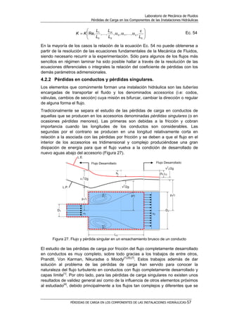 Laboratorio de Mecánica de Fluidos
Pérdidas de Carga en los Componentes de las Instalaciones Hidráulicas
PÉRDIDAS DE CARGA EN LOS COMPONENTES DE LAS INSTALACIONES HIDRÁULICAS-57





 ε
ααα=
0
10
00
1
,,,,,,,Re,
LL
L
L
L
KK k
m
KK Ec. 54
En la mayoría de los casos la relación de la ecuación Ec. 54 no puede obtenerse a
partir de la resolución de las ecuaciones fundamentales de la Mecánica de Fluidos,
siendo necesario recurrir a la experimentación. Sólo para algunos de los flujos más
sencillos en régimen laminar ha sido posible hallar a través de la resolución de las
ecuaciones diferenciales o integrales la relación del coeficiente de pérdidas con los
demás parámetros adimensionales.
4.2.2 Pérdidas en conductos y pérdidas singulares.
Los elementos que comúnmente forman una instalación hidráulica son las tuberías
encargadas de transportar el fluido y los denominados accesorios (i.e: codos,
válvulas, cambios de sección) cuya misión es bifurcar, cambiar la dirección o regular
de alguna forma el flujo.
Tradicionalmente se separa el estudio de las pérdidas de carga en conductos de
aquellas que se producen en los accesorios denominadas pérdidas singulares (o en
ocasiones pérdidas menores). Las primeras son debidas a la fricción y cobran
importancia cuando las longitudes de los conductos son considerables. Las
segundas por el contrario se producen en una longitud relativamente corta en
relación a la asociada con las pérdidas por fricción y se deben a que el flujo en el
interior de los accesorios es tridimensional y complejo produciéndose una gran
disipación de energía para que el flujo vuelva a la condición de desarrollado de
nuevo aguas abajo del accesorio (Figura 27).
Figura 27. Flujo y pérdida singular en un ensachamiento brusco de un conducto
El estudio de las pérdidas de carga por fricción del flujo completamente desarrollado
en conductos es muy completo, sobre todo gracias a los trabajos de entre otros,
Prandtl, Von Karman, Nikuradse o Moody[1],[5],[7]
. Estos trabajos además de dar
solución al problema de las pérdidas de carga han servido para conocer la
naturaleza del flujo turbulento en conductos con flujo completamente desarrollado y
capas límite[1]
. Por otro lado, para las pérdidas de carga singulares no existen unos
resultados de validez general así como de la influencia de otros elementos próximos
al estudiado[4]
, debido principalmente a los flujos tan complejos y diferentes que se
 