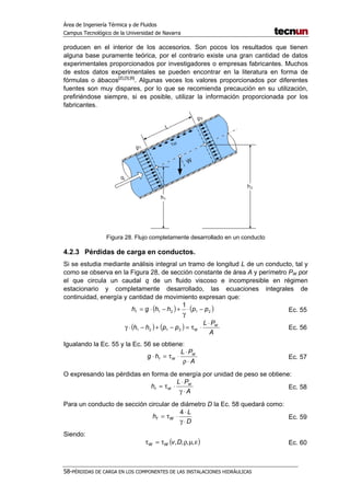 Área de Ingeniería Térmica y de Fluidos
Campus Tecnológico de la Universidad de Navarra
58-PÉRDIDAS DE CARGA EN LOS COMPONENTES DE LAS INSTALACIONES HIDRÁULICAS
producen en el interior de los accesorios. Son pocos los resultados que tienen
alguna base puramente teórica, por el contrario existe una gran cantidad de datos
experimentales proporcionados por investigadores o empresas fabricantes. Muchos
de estos datos experimentales se pueden encontrar en la literatura en forma de
fórmulas o ábacos[2],[3],[6]
. Algunas veces los valores proporcionados por diferentes
fuentes son muy dispares, por lo que se recomienda precaución en su utilización,
prefiriéndose siempre, si es posible, utilizar la información proporcionada por los
fabricantes.
Figura 28. Flujo completamente desarrollado en un conducto
4.2.3 Pérdidas de carga en conductos.
Si se estudia mediante análisis integral un tramo de longitud L de un conducto, tal y
como se observa en la Figura 28, de sección constante de área A y perímetro PW por
el que circula un caudal q de un fluido viscoso e incompresible en régimen
estacionario y completamente desarrollado, las ecuaciones integrales de
continuidad, energía y cantidad de movimiento expresan que:
( ) ( )2121
1
pphhghf −⋅
γ
+−⋅= Ec. 55
( ) ( )
A
PL
pphh W
W
⋅
⋅τ=−+−⋅γ 2121 Ec. 56
Igualando la Ec. 55 y la Ec. 56 se obtiene:
A
PL
hg W
Wf
⋅ρ
⋅
⋅τ=⋅ Ec. 57
O expresando las pérdidas en forma de energía por unidad de peso se obtiene:
A
PL
h W
Wf
⋅γ
⋅
⋅τ= Ec. 58
Para un conducto de sección circular de diámetro D la Ec. 58 quedará como:
D
L
h Wf
⋅γ
⋅
⋅τ=
4
Ec. 59
Siendo:
( )εµρτ=τ ,,,,DvWW Ec. 60
 