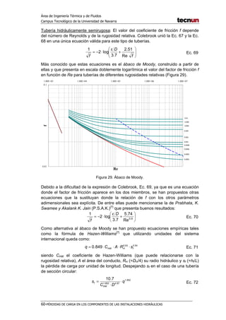 Área de Ingeniería Térmica y de Fluidos
Campus Tecnológico de la Universidad de Navarra
60-PÉRDIDAS DE CARGA EN LOS COMPONENTES DE LAS INSTALACIONES HIDRÁULICAS
Tubería hidráulicamente semirugosa: El valor del coeficiente de fricción f depende
del número de Reynolds y de la rugosidad relativa. Colebrook unió la Ec. 67 y la Ec.
68 en una única ecuación válida para este tipo de tuberías.






⋅
+
ε
⋅−=
f
D
f Re
51.2
7.3
log2
1
Ec. 69
Más conocido que estas ecuaciones es el ábaco de Moody, construido a partir de
ellas y que presenta en escala doblemente logarítmica el valor del factor de fricción f
en función de Re para tuberías de diferentes rugosidades relativas (Figura 29).
0.01
0.1
1.00E+03 1.00E+04 1.00E+05 1.00E+06 1.00E+07
Re
f
0.0001
0.0002
0.0006
0.0008
0.001
0.002
0.004
0.006
0.008
0.01
Figura 29. Ábaco de Moody.
Debido a la dificultad de la expresión de Colebrook, Ec. 69, ya que es una ecuación
donde el factor de fricción aparece en los dos miembros, se han propuestos otras
ecuaciones que la sustituyan donde la relación de f con los otros parámetros
adimensionales sea explícita. De entre ellas puede mencionarse la de Prabhata, K.
Swamee y Akalank K. Jain (P.S.A.K.)[7]
que presenta buenos resultados:






+
ε
⋅−= 9.0
Re
74.5
7.3
log2
1 D
f
Ec. 70
Como alternativa al ábaco de Moody se han propuesto ecuaciones empíricas tales
como la fórmula de Hazen-Williams[7]
que utilizando unidades del sistema
internacional queda como:
54.063.0
849.0 fHHW sRACq ⋅⋅⋅⋅= Ec. 71
siendo CHW el coeficiente de Hazen-Williams (que puede relacionarse con la
rugosidad relativa), A el área del conducto, RH (=DH/4) su radio hidráulico y sf (=hf/L)
la pérdida de carga por unidad de longitud. Despejando sf en el caso de una tubería
de sección circular:
852.1
87.4852.1
7.10
q
DC
s
HW
f ⋅
⋅
= Ec. 72
 