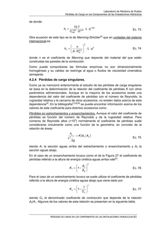 Laboratorio de Mecánica de Fluidos
Pérdidas de Carga en los Componentes de las Instalaciones Hidráulicas
PÉRDIDAS DE CARGA EN LOS COMPONENTES DE LAS INSTALACIONES HIDRÁULICAS-61
de donde:
852.1
87.4852.1
7.10
qL
DC
h
HW
f ⋅⋅
⋅
= Ec. 73
Otra ecuación de este tipo es la de Manning-Strickler[3]
que en unidades del sistema
internacional es:
2
2
32
qL
RA
n
h
H
f ⋅⋅








⋅
= Ec. 74
donde n es el coeficiente de Manning que depende del material del que estén
construidas las paredes de la conducción.
Como puede comprobarse las fórmulas empíricas no son dimensionalmente
homogéneas y su validez se restringe al agua o fluidos de viscosidad cinemática
semejante.
4.2.4 Pérdidas de carga singulares.
Como ya se mencionó anteriormente el estudio de las pérdidas de carga singulares
se basa en la determinación de la relación del coeficiente de pérdidas K con otros
parámetros adimensionales. Aunque en la mayoría de los accesorios existe una
dependencia del valor del coeficiente de pérdidas con el número de Reynolds, la
rugosidad relativa y la cercanía de otros accesorios, no existen datos acerca de esta
dependencia[4]
. En la bibliografía[1],[2],[6]
se puede encontrar información acerca de los
valores de este coeficiente para distintos accesorios como:
Pérdidas en estrechamientos y ensanchamientos. Aunque el valor del coeficiente de
pérdidas es función del número de Reynolds y de la rugosidad relativa. Para
números de Reynolds altos (>104
) normalmente el coeficiente de pérdidas suele
considerarse únicamente como una función de la geometría, en concreto de la
relación de áreas:
( )212
2
AAK
g
v
hL
=
Ec. 75
siendo A1 la sección aguas arriba del estrechamiento o ensanchamiento y A2 la
sección aguas abajo.
En el caso de un ensanchamiento brusco como el de la Figura 27 el coeficiente de
pérdidas referido a la altura de energía cinética aguas arriba vale[2]
:
2
2
1
1 1 





−=
A
A
K Ec. 76
Para el caso de un estrechamiento brusco se suele utilizar el coeficiente de pérdidas
referido a la altura de energía cinética aguas abajo que viene dado por:
2
2
1
1 





−=
CC
K Ec. 77
siendo CC el denominado coeficiente de contracción que depende de la relación
A2/A1. Algunos de los valores de esta relación se presentan en la siguiente tabla.
 
