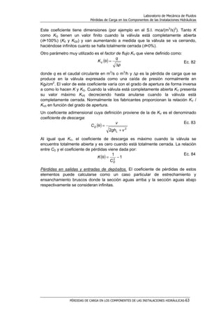 Laboratorio de Mecánica de Fluidos
Pérdidas de Carga en los Componentes de las Instalaciones Hidráulicas
PÉRDIDAS DE CARGA EN LOS COMPONENTES DE LAS INSTALACIONES HIDRÁULICAS-63
Este coeficiente tiene dimensiones (por ejemplo en el S.I. mca/(m3
/s)2
). Tanto K
como KQ tienen un valor finito cuando la válvula está completamente abierta
(θ=100%) (K0 y KQ0) y van aumentando a medida que la válvula se va cerrando,
haciéndose infinitos cuanto se halla totalmente cerrada (θ=0%).
Otro parámetro muy utilizado es el factor de flujo KV que viene definido como:
( )
p
q
KV
∆
=θ Ec. 82
donde q es el caudal circulante en m3
/s o m3
/h y ∆p es la pérdida de carga que se
produce en la válvula expresada como una caída de presión normalmente en
Kgf/cm2
. El valor de este coeficiente varía con el grado de apertura de forma inversa
a como lo hacen K y KQ. Cuando la válvula está completamente abierta KV presenta
su valor máximo KV0 decreciendo hasta anularse cuando la válvula está
completamente cerrada. Normalmente los fabricantes proporcionan la relación KV /
KV0 en función del grado de apertura.
Un coeficiente adimensional cuya definición proviene de la de KV es el denominado
coeficiente de descarga:
( ) 2
2 vgh
v
C
L
D
+
=θ
Ec. 83
Al igual que KV, el coeficiente de descarga es máximo cuando la válvula se
encuentra totalmente abierta y es cero cuando está totalmente cerrada. La relación
entre CD y el coeficiente de pérdidas viene dada por:
( ) 1
1
2
−=θ
DC
K
Ec. 84
Pérdidas en salidas y entradas de depósitos. El coeficiente de pérdidas de estos
elementos puede calcularse como un caso particular de estrechamiento y
ensanchamiento bruscos donde la sección aguas arriba y la sección aguas abajo
respectivamente se consideran infinitas.
 