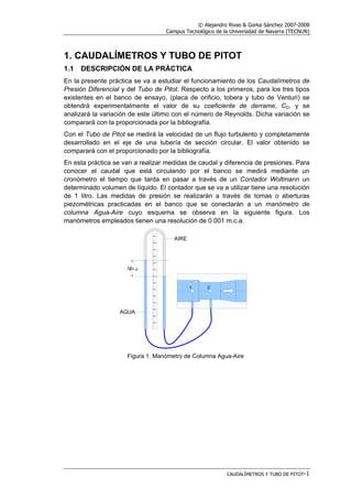 © Alejandro Rivas & Gorka Sánchez 2007-2008
Campus Tecnológico de la Universidad de Navarra (TECNUN)
CAUDALÍMETROS Y TUBO DE PITOT-1
1. CAUDALÍMETROS Y TUBO DE PITOT
1.1 DESCRIPCIÓN DE LA PRÁCTICA
En la presente práctica se va a estudiar el funcionamiento de los Caudalímetros de
Presión Diferencial y del Tubo de Pitot. Respecto a los primeros, para los tres tipos
existentes en el banco de ensayo, (placa de orificio, tobera y tubo de Venturi) se
obtendrá experimentalmente el valor de su coeficiente de derrame, CD, y se
analizará la variación de este último con el número de Reynolds. Dicha variación se
comparará con la proporcionada por la bibliografía.
Con el Tubo de Pitot se medirá la velocidad de un flujo turbulento y completamente
desarrollado en el eje de una tubería de sección circular. El valor obtenido se
comparará con el proporcionado por la bibliografía.
En esta práctica se van a realizar medidas de caudal y diferencia de presiones. Para
conocer el caudal que está circulando por el banco se medirá mediante un
cronómetro el tiempo que tarda en pasar a través de un Contador Woltmann un
determinado volumen de líquido. El contador que se va a utilizar tiene una resolución
de 1 litro. Las medidas de presión se realizarán a través de tomas o aberturas
piezométricas practicadas en el banco que se conectarán a un manómetro de
columna Agua-Aire cuyo esquema se observa en la siguiente figura. Los
manómetros empleados tienen una resolución de 0.001 m.c.a.
Figura 1. Manómetro de Columna Agua-Aire
 
