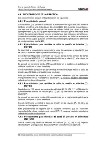 Área de Ingeniería Térmica y de Fluidos
Campus Tecnológico de la Universidad de Navarra
66-PÉRDIDAS DE CARGA EN LOS COMPONENTES DE LAS INSTALACIONES HIDRÁULICAS
4.4 PROCEDIMIENTO DE LA PRÁCTICA
Los procedimientos a seguir en la práctica son los siguientes:
4.4.1 Procedimiento general
Con la bomba {19} parada se conectará el manómetro de agua-aire para medir la
caída de presión en una de las placas de orificio {22} ó {23}, teniendo en cuenta que,
una vez que se elija una de las placas de orificio, habrá que cerrar la válvula
correspondiente ({20} ó {21}) para impedir el paso del agua por la otra placa. Esta
medida de presión servirá para conocer el caudal que está circulando por el banco.
Cuando los caudales que haya que medir sean pequeños es preferible emplear la
placa de orificio {22} ya que para un mismo caudal esta placa produce una diferencia
de presiones mayor que la {23}.
4.4.2 Procedimiento para medidas de caída de presión en tuberías {1},
{3} y {5}
Se describirá el procedimiento para medir la caída de presión en la tubería {1}, que
es idéntico al que se seguirá para las tuberías {3} y {5}.
Con la bomba {18} parada se cerrarán las válvulas de los demás ramales del banco
en concreto las {4},{6},{10},{11} y {14} dejando abiertas la válvula {2} y la válvula de
regulación de caudal {17} con una cierta apertura.
Se pondrá en marcha la bomba {18} apuntándose en el cuaderno de prácticas la
caída de presión en la placa de orificio.
Con el manómetro conectado en los extremos de la tubería {1} se medirá la caída de
presión, apuntándose en el cuaderno de prácticas.
Este procedimiento se repetirá con 6 caudales diferentes que se obtendrán
manipulando la válvula reguladora de caudal {17}. El rango de caudales estudiados
deberá ser lo más amplio posible.
4.4.3 Procedimiento para medidas de caída de presión en válvulas {7},
{8} y {9}
Con la bomba {18} parada se cerrarán las válvulas {2}, {4}, {6}, {11} y {14} dejando
completamente abiertas las válvulas {10}, {7}, {8}, {9} y la válvula de regulación de
caudal {17}.
Se pondrá en marcha la bomba {18} apuntándose en el cuaderno de prácticas la
caída de presión en la placa de orificio.
Con el manómetro se medirá la caída de presión en las válvulas {7}, {8}, {9} y se
apuntará en las hojas de resultados.
Este procedimiento se repetirá con 6 caudales diferentes que se obtendrán
manipulando la válvula reguladora de caudal {17}. El rango de caudales estudiados
deberá ser lo más amplio posible.
4.4.4 Procedimiento para medidas de caída de presión en elementos
{12} y {13}
Con la bomba {18} parada se cerrarán las válvulas {2}, {4}, {6} y {10}, dejando
abiertas la {11} y la reguladora de caudal {17} en una determinada apertura.
 