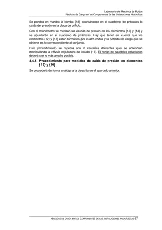 Laboratorio de Mecánica de Fluidos
Pérdidas de Carga en los Componentes de las Instalaciones Hidráulicas
PÉRDIDAS DE CARGA EN LOS COMPONENTES DE LAS INSTALACIONES HIDRÁULICAS-67
Se pondrá en marcha la bomba {18} apuntándose en el cuaderno de prácticas la
caída de presión en la placa de orificio.
Con el manómetro se medirán las caídas de presión en los elementos {12} y {13} y
se apuntarán en el cuaderno de prácticas. Hay que tener en cuenta que los
elementos {12} y {13} están formados por cuatro codos y la pérdida de carga que se
obtiene es la correspondiente al conjunto.
Este procedimiento se repetirá con 6 caudales diferentes que se obtendrán
manipulando la válvula reguladora de caudal {17}. El rango de caudales estudiados
deberá ser lo más amplio posible.
4.4.5 Procedimiento para medidas de caída de presión en elementos
{15} y {16}
Se procederá de forma análoga a la descrita en el apartado anterior.
 
