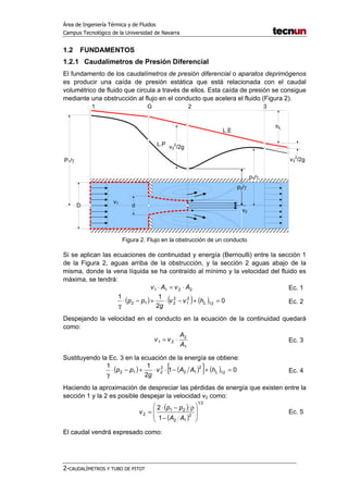 Área de Ingeniería Térmica y de Fluidos
Campus Tecnológico de la Universidad de Navarra
2-CAUDALÍMETROS Y TUBO DE PITOT
1.2 FUNDAMENTOS
1.2.1 Caudalímetros de Presión Diferencial
El fundamento de los caudalímetros de presión diferencial o aparatos deprimógenos
es producir una caída de presión estática que está relacionada con el caudal
volumétrico de fluido que circula a través de ellos. Esta caída de presión se consigue
mediante una obstrucción al flujo en el conducto que acelera el fluido (Figura 2).
P1/
D d
1 G 2 3
v1
v2
p3/
v3
2
/2g
L.P
L.E
p2/
v2
2
/2g
hL
Figura 2. Flujo en la obstrucción de un conducto
Si se aplican las ecuaciones de continuidad y energía (Bernoulli) entre la sección 1
de la Figura 2, aguas arriba de la obstrucción, y la sección 2 aguas abajo de la
misma, donde la vena líquida se ha contraído al mínimo y la velocidad del fluido es
máxima, se tendrá:
2211 AvAv ⋅=⋅ Ec. 1
( ) ( ) ( ) 0
2
11
12
2
1
2
212 =+−⋅+−⋅
γ
Lhvv
g
pp Ec. 2
Despejando la velocidad en el conducto en la ecuación de la continuidad quedará
como:
1
2
21
A
A
vv ⋅= Ec. 3
Sustituyendo la Ec. 3 en la ecuación de la energía se obtiene:
( ) ( )[ ] ( ) 01
2
11
12
2
12
2
212 =+−⋅⋅+−⋅
γ
LhAAv
g
pp Ec. 4
Haciendo la aproximación de despreciar las pérdidas de energía que existen entre la
sección 1 y la 2 es posible despejar la velocidad v2 como:
( )
( )
21
2
12
21
2
1
2








−
ρ−⋅
=
AA
pp
v Ec. 5
El caudal vendrá expresado como:
 