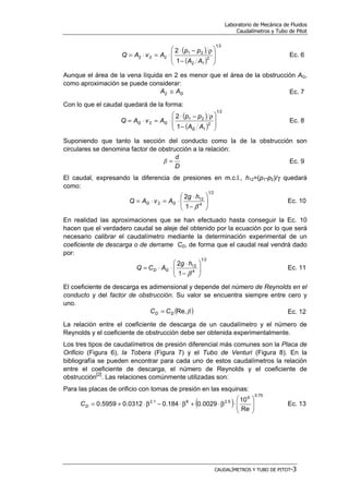 Laboratorio de Mecánica de Fluidos
Caudalímetros y Tubo de Pitot
CAUDALÍMETROS Y TUBO DE PITOT-3
( )
( )
21
2
12
21
222
1
2








−
ρ−⋅
⋅=⋅=
AA
pp
AvAQ Ec. 6
Aunque el área de la vena líquida en 2 es menor que el área de la obstrucción AG,
como aproximación se puede considerar:
GAA ≅2 Ec. 7
Con lo que el caudal quedará de la forma:
( )
( )
21
2
1
21
2
1
2








−
ρ−⋅
⋅=⋅=
AA
pp
AvAQ
G
GG Ec. 8
Suponiendo que tanto la sección del conducto como la de la obstrucción son
circulares se denomina factor de obstrucción a la relación:
D
d
=β Ec. 9
El caudal, expresando la diferencia de presiones en m.c.l., h12=(p1-p2)/γ quedará
como:
21
4
12
2
1
2








−
⋅
⋅=⋅=
β
hg
AvAQ GG Ec. 10
En realidad las aproximaciones que se han efectuado hasta conseguir la Ec. 10
hacen que el verdadero caudal se aleje del obtenido por la ecuación por lo que será
necesario calibrar el caudalímetro mediante la determinación experimental de un
coeficiente de descarga o de derrame CD, de forma que el caudal real vendrá dado
por:
21
4
12
1
2








−
⋅
⋅⋅=
β
hg
ACQ GD Ec. 11
El coeficiente de descarga es adimensional y depende del número de Reynolds en el
conducto y del factor de obstrucción. Su valor se encuentra siempre entre cero y
uno.
( )βRe,DD CC = Ec. 12
La relación entre el coeficiente de descarga de un caudalímetro y el número de
Reynolds y el coeficiente de obstrucción debe ser obtenida experimentalmente.
Los tres tipos de caudalímetros de presión diferencial más comunes son la Placa de
Orificio (Figura 6), la Tobera (Figura 7) y el Tubo de Venturi (Figura 8). En la
bibliografía se pueden encontrar para cada uno de estos caudalímetros la relación
entre el coeficiente de descarga, el número de Reynolds y el coeficiente de
obstrucción
[2]
. Las relaciones comúnmente utilizadas son:
Para las placas de orificio con tomas de presión en las esquinas:
( )
75.0
6
5.281.2
Re
10
0029.0184.00312.05959.0 







⋅β⋅+β⋅−β⋅+=DC Ec. 13
 