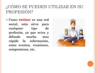 ¿CÓMO SE PUEDEN UTILIZAR EN SU PROFESIÓN? Como  twitter  es una red social, esta sirve para cualquier tipo de profesión, ya que avisa y difunde mucho mas rápido la información, como eventos, reuniones, compromisos, etc. 