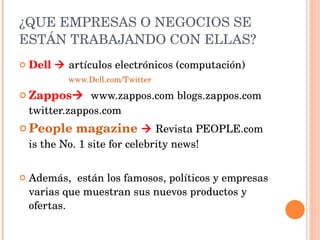 ¿QUE EMPRESAS O NEGOCIOS SE ESTÁN TRABAJANDO CON ELLAS? Dell     artículos electrónicos (computación)  www.Dell.com/Twitter Zappos    www.zappos.com blogs.zappos.com twitter.zappos.com People magazine      Revista  PEOPLE.com is the No. 1 site for celebrity news! Además,  están los famosos, políticos y empresas varias que muestran sus nuevos productos y ofertas.  