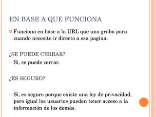 EN BASE A QUE FUNCIONA Funciona en base a la URL que uno graba para cuando necesite ir directo a esa pagina. ¿SE PUEDE CERRAR? Si, se puede cerrar. ¿ES SEGURO? Si, es seguro porque existe una ley de privacidad, pero igual los usuarios pueden tener acceso a la información de los demás. 