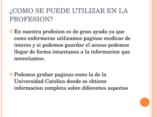 ¿COMO SE PUEDE UTILIZAR EN LA PROFESION? En nuestra profesion es de gran ayuda ya que como enfermeras utilizamos paginas medicas de interes y si podemos guardar el acceso podemos llegar de forma intantanea a la informacion que necesitamos. Podemos grabar paginas como la de la Universidad Catolica donde se obtiene informacion completa sobre diferentes aspectos 