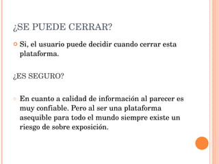 ¿SE PUEDE CERRAR? Si, el usuario puede decidir cuando cerrar esta plataforma. ¿ES SEGURO? En cuanto a calidad de información al parecer es muy confiable. Pero al ser una plataforma asequible para todo el mundo siempre existe un riesgo de sobre exposición. 