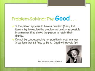 Problem-Solving: The Good . . .




If the patron appears to have a problem (fines, lost
items), try to resolve the problem as quickly as possible
in a manner that allows the patron to retain their
dignity.
Do not be condescending nor punitive in your manner.
If we lose that $2 fine, so be it. Good will travels far!

We think this is Good Will

--

 