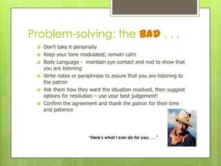 Problem-solving: the Bad . . .







Don’t take it personally
Keep your tone modulated; remain calm
Body Language - maintain eye contact and nod to show that
you are listening
Write notes or paraphrase to assure that you are listening to
the patron
Ask them how they want the situation resolved, then suggest
options for resolution – use your best judgement!
Confirm the agreement and thank the patron for their time
and patience

“Here’s what I can do for you . . .”

 