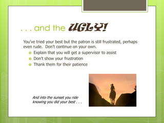 . . . and the UGLY!
You’ve tried your best but the patron is still frustrated, perhaps
even rude. Don’t continue on your own.
 Explain that you will get a supervisor to assist
 Don’t show your frustration
 Thank them for their patience

And into the sunset you ride
knowing you did your best . . .

 