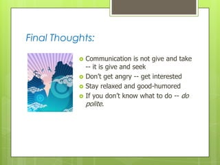 Final Thoughts:






Communication is not give and take
-- it is give and seek
Don’t get angry -- get interested
Stay relaxed and good-humored
If you don’t know what to do -- do
polite.

 