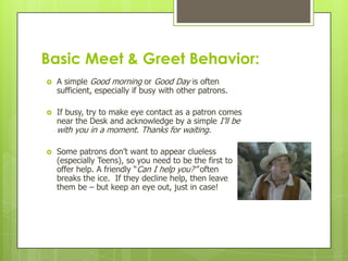 Basic Meet & Greet Behavior:




A simple Good morning or Good Day is often
sufficient, especially if busy with other patrons.
If busy, try to make eye contact as a patron comes
near the Desk and acknowledge by a simple I’ll be

with you in a moment. Thanks for waiting.


Some patrons don’t want to appear clueless
(especially Teens), so you need to be the first to
offer help. A friendly “Can I help you?” often
breaks the ice. If they decline help, then leave
them be – but keep an eye out, just in case!

 