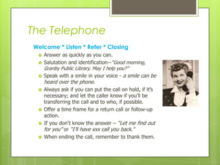 The Telephone
Welcome * Listen * Refer * Closing









Answer as quickly as you can.
Salutation and identification--“Good morning,
Granby Public Library. May I help you?”
Speak with a smile in your voice - a smile can be

heard over the phone.

Always ask if you can put the call on hold, if it’s
necessary; and let the caller know if you’ll be
transferring the call and to who, if possible.
Offer a time frame for a return call or follow-up
action.
If you don’t know the answer – “Let me find out
for you” or “I’ll have xxx call you back.”
When ending the call, remember to thank them.

 