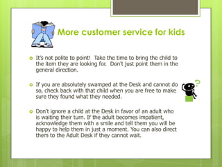 More customer service for kids


It’s not polite to point! Take the time to bring the child to
the item they are looking for. Don’t just point them in the
general direction.



If you are absolutely swamped at the Desk and cannot do
so, check back with that child when you are free to make
sure they found what they needed.



Don’t ignore a child at the Desk in favor of an adult who
is waiting their turn. If the adult becomes impatient,
acknowledge them with a smile and tell them you will be
happy to help them in just a moment. You can also direct
them to the Adult Desk if they cannot wait.

 