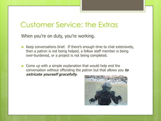 Customer Service: the Extras
When you’re on duty, you’re working.


Keep conversations brief. If there’s enough time to chat extensively,
then a patron is not being helped, a fellow staff member is being
over-burdened, or a project is not being completed.



Come up with a simple explanation that would help end the
conversation without offending the patron but that allows you to
extricate yourself gracefully.

 