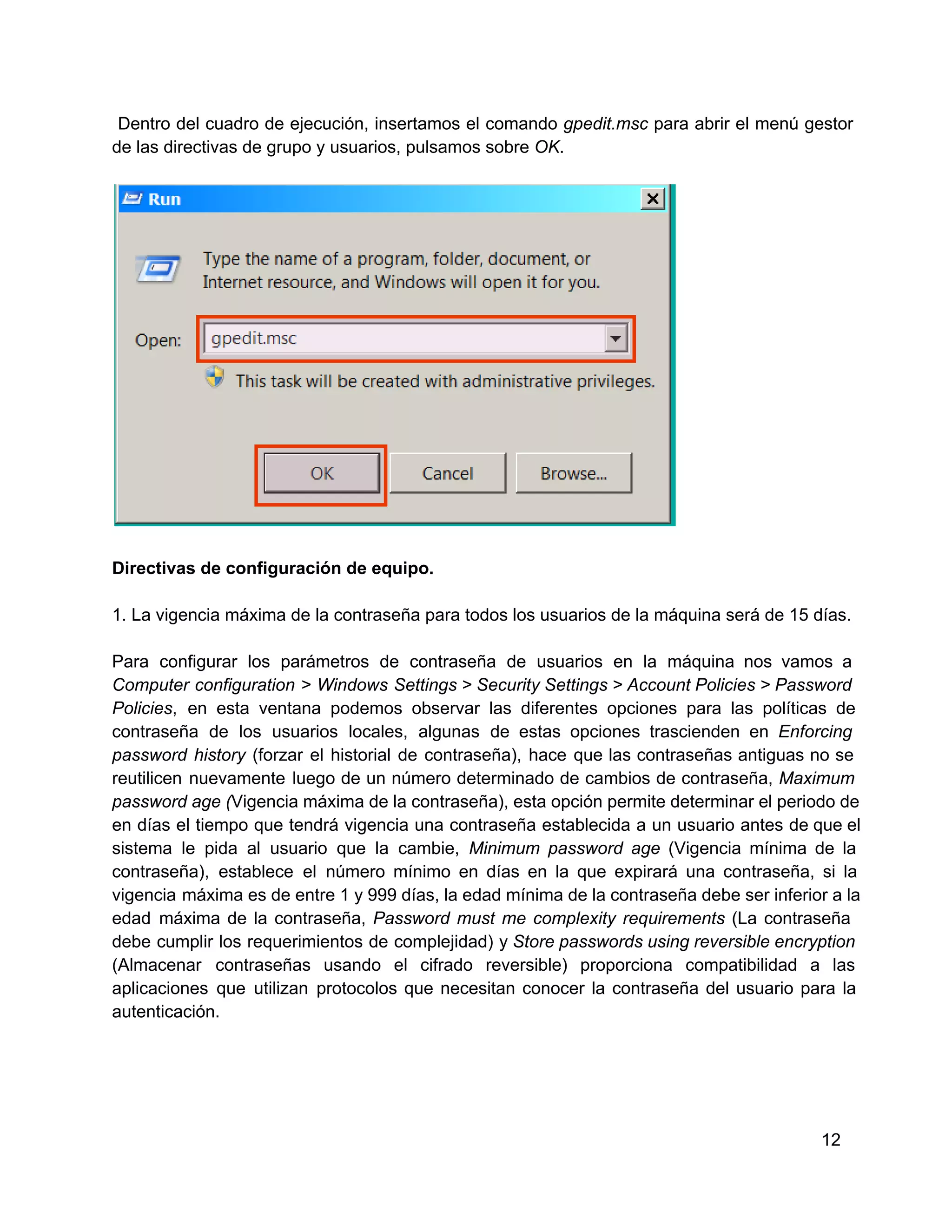   Dentro  del  cuadro  de ejecución,  insertamos  el  comando  gpedit.msc  para  abrir  el  menú  gestor
de las directivas de grupo y usuarios, pulsamos sobre OK.

Directivas de configuración de equipo.
1. La vigencia máxima de la contraseña para todos los usuarios de la máquina será de 15 días.
Para  configurar  los  parámetros  de  contraseña  de  usuarios  en  la  máquina  nos  vamos  a
Computer  configuration  >  Windows  Settings > Security  Settings > Account Policies > Password
Policies,  en   esta  ventana  podemos  observar  las   diferentes  opciones  para  las  políticas  de
contraseña  de  los  usuarios  locales,  algunas  de  estas  opciones  trascienden  en  Enforcing
password  history  (forzar  el  historial  de  contraseña),  hace  que  las  contraseñas antiguas  no  se
reutilicen  nuevamente  luego  de  un  número  determinado  de cambios  de  contraseña,  Maximum
password age (Vigencia máxima de la contraseña), esta opción permite determinar el periodo de
en  días  el  tiempo  que  tendrá  vigencia  una  contraseña establecida  a  un  usuario  antes  de que el
sistema  le  pida  al  usuario  que  la  cambie,  Minimum  password  age  (Vigencia  mínima  de  la
contraseña),  establece  el  número  mínimo  en  días  en  la  que  expirará  una  contraseña,  si  la
vigencia  máxima  es de entre 1 y 999 días, la edad mínima de  la contraseña debe ser inferior a la
edad  máxima  de  la  contraseña,  Password  must  me  complexity  requirements  (La  contraseña
debe  cumplir  los  requerimientos  de  complejidad)  y Store passwords using reversible encryption
(Almacenar  contraseñas  usando  el  cifrado  reversible)  proporciona  compatibilidad  a  las
aplicaciones  que  utilizan  protocolos  que   necesitan  conocer  la  contraseña  del  usuario  para  la
autenticación.

12

 