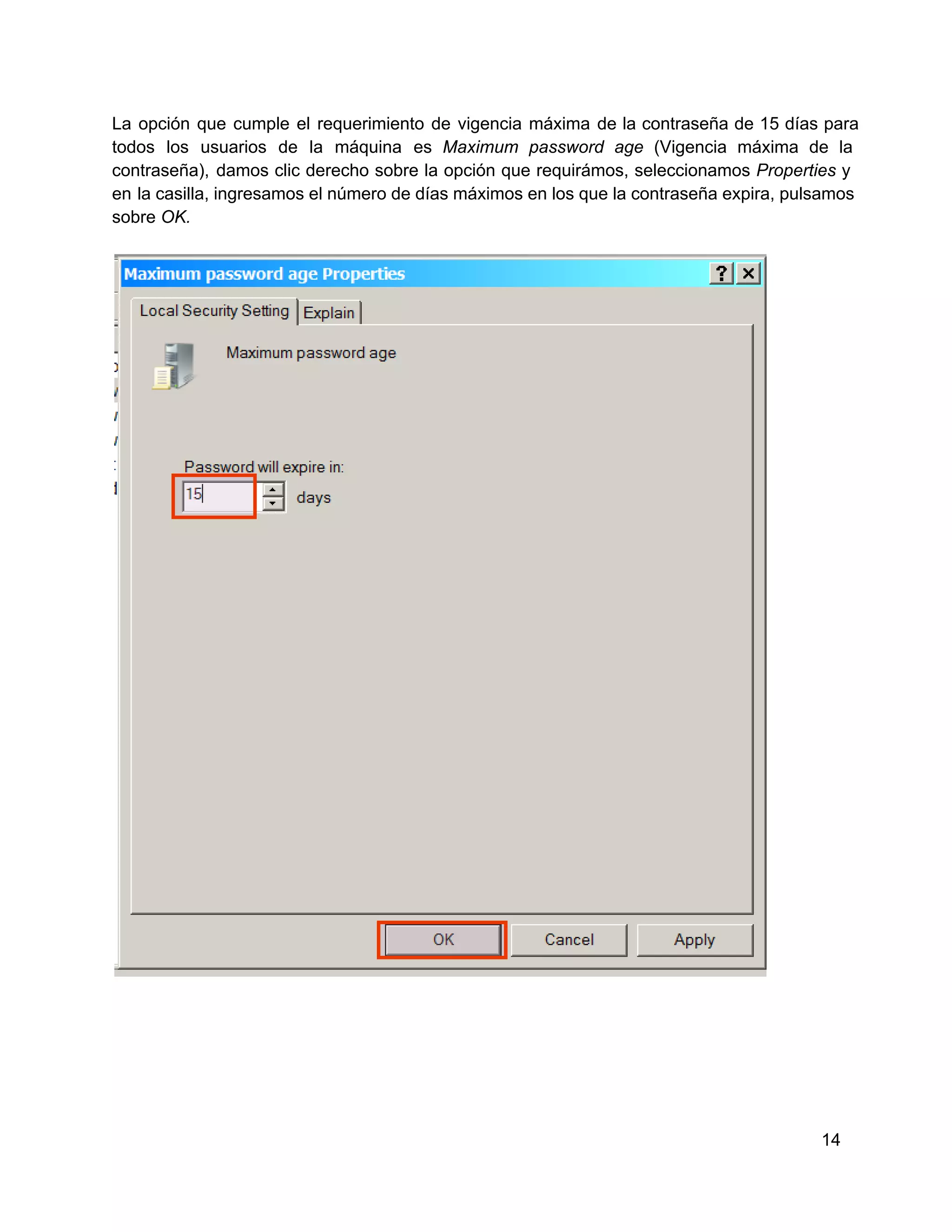 La  opción  que  cumple  el  requerimiento  de  vigencia  máxima  de la  contraseña  de  15  días  para
todos  los  usuarios  de  la  máquina  es  Maximum  password   age   (Vigencia  máxima  de  la
contraseña),  damos  clic  derecho  sobre  la  opción  que  requirámos,  seleccionamos  Properties  y
en  la casilla, ingresamos el número de días máximos en los que la contraseña expira, pulsamos
sobre OK.

14

 