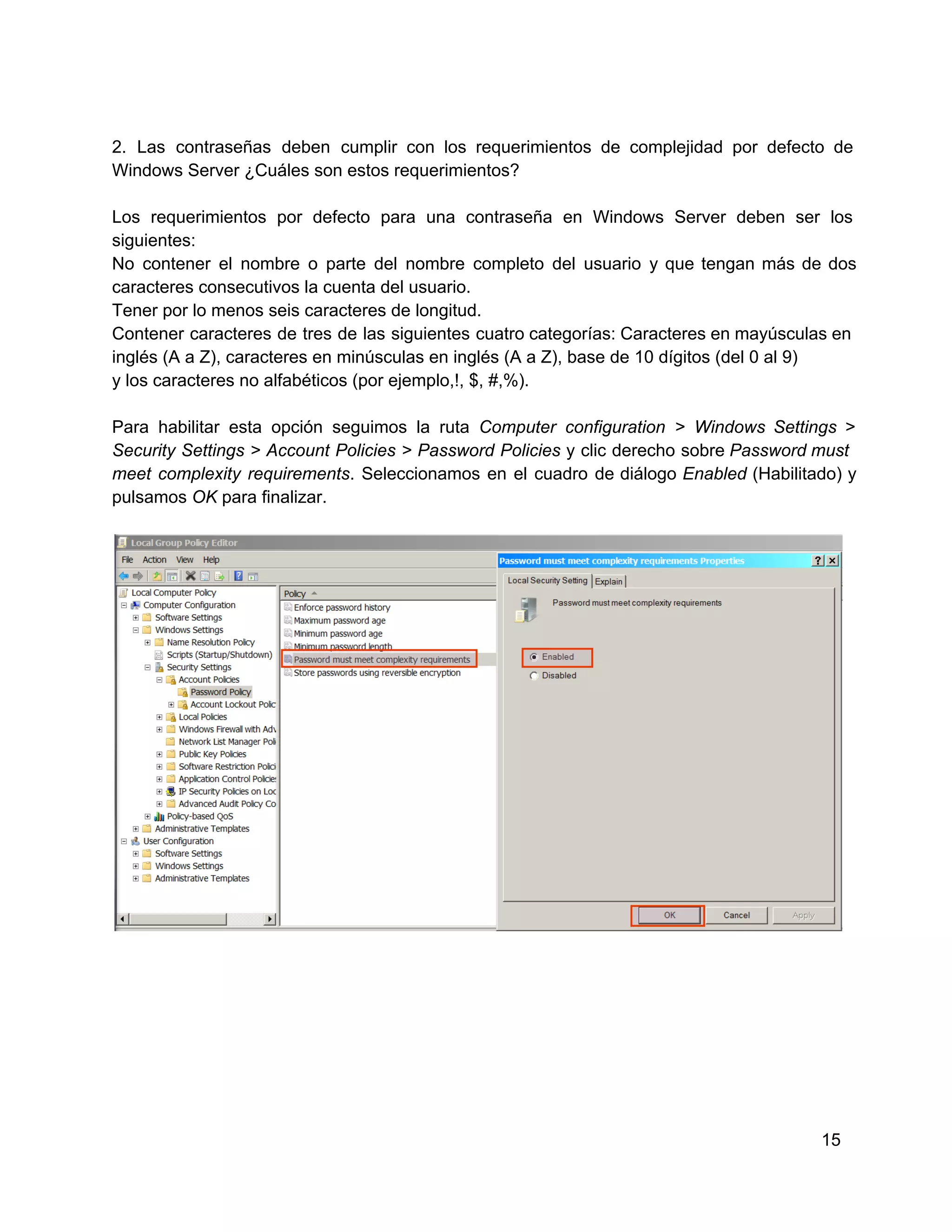 2.   Las  contraseñas  deben  cumplir  con  los  requerimientos  de  complejidad  por  defecto  de
Windows Server ¿Cuáles son estos requerimientos?
Los  requerimientos  por  defecto  para  una  contraseña   en  Windows  Server  deben  ser  los
siguientes:
No  contener   el  nombre  o  parte  del  nombre  completo  del  usuario  y  que  tengan  más  de  dos
caracteres consecutivos la cuenta del usuario.
Tener por lo menos seis caracteres de longitud.
Contener  caracteres  de  tres  de  las  siguientes  cuatro  categorías: Caracteres en mayúsculas en
inglés (A a Z), caracteres en minúsculas en inglés (A a Z), base de 10 dígitos (del 0 al 9)
y los caracteres no alfabéticos (por ejemplo,!, $, #,%).
Para  habilitar  esta  opción  seguimos  la  ruta  Computer  configuration  >  Windows  Settings  >
Security  Settings  >  Account  Policies  >  Password  Policies  y  clic  derecho  sobre Password must
meet  complexity  requirements.  Seleccionamos  en  el  cuadro  de  diálogo  Enabled  (Habilitado)  y
pulsamos OK para finalizar.

15

 