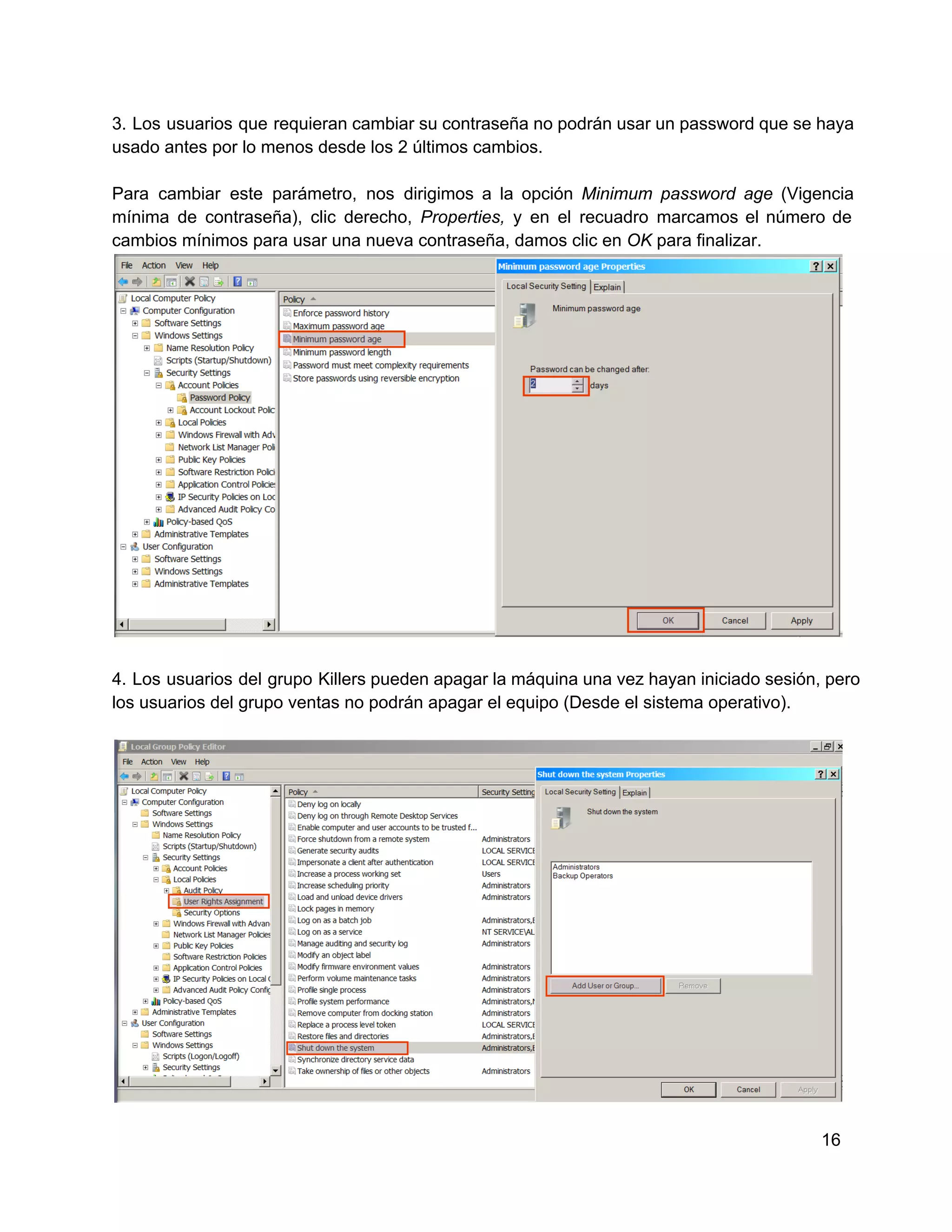 3.  Los  usuarios  que  requieran cambiar su contraseña no podrán usar un password que se  haya
usado antes por lo menos desde los 2 últimos cambios.
Para  cambiar  este  parámetro,  nos  dirigimos  a  la  opción  Minimum  password  age  (Vigencia
mínima  de  contraseña),  clic  derecho,  Properties,  y  en  el  recuadro  marcamos  el  número  de
cambios mínimos para usar una nueva contraseña, damos clic en OK para finalizar.

4.  Los  usuarios  del  grupo  Killers pueden apagar la máquina una vez hayan iniciado sesión, pero
los usuarios del grupo ventas no podrán apagar el equipo (Desde el sistema operativo).

16

 