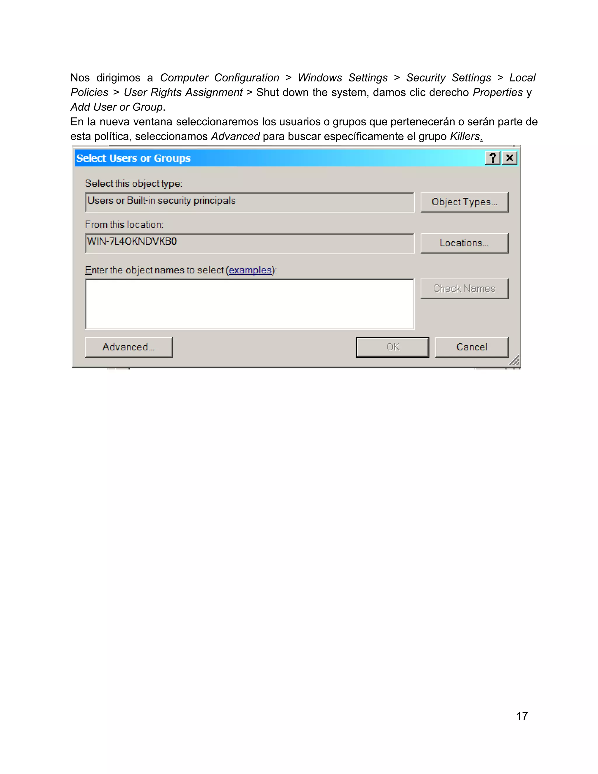 Nos  dirigimos  a  Computer  Configuration  >  Windows  Settings  >  Security  Settings  >  Local
Policies  >  User  Rights  Assignment  >  Shut  down  the  system,  damos  clic  derecho  Properties  y
Add User or Group.
En  la  nueva  ventana  seleccionaremos  los usuarios o grupos que pertenecerán o serán parte de
esta política, seleccionamos Advanced para buscar específicamente el grupo Killers.

17

 