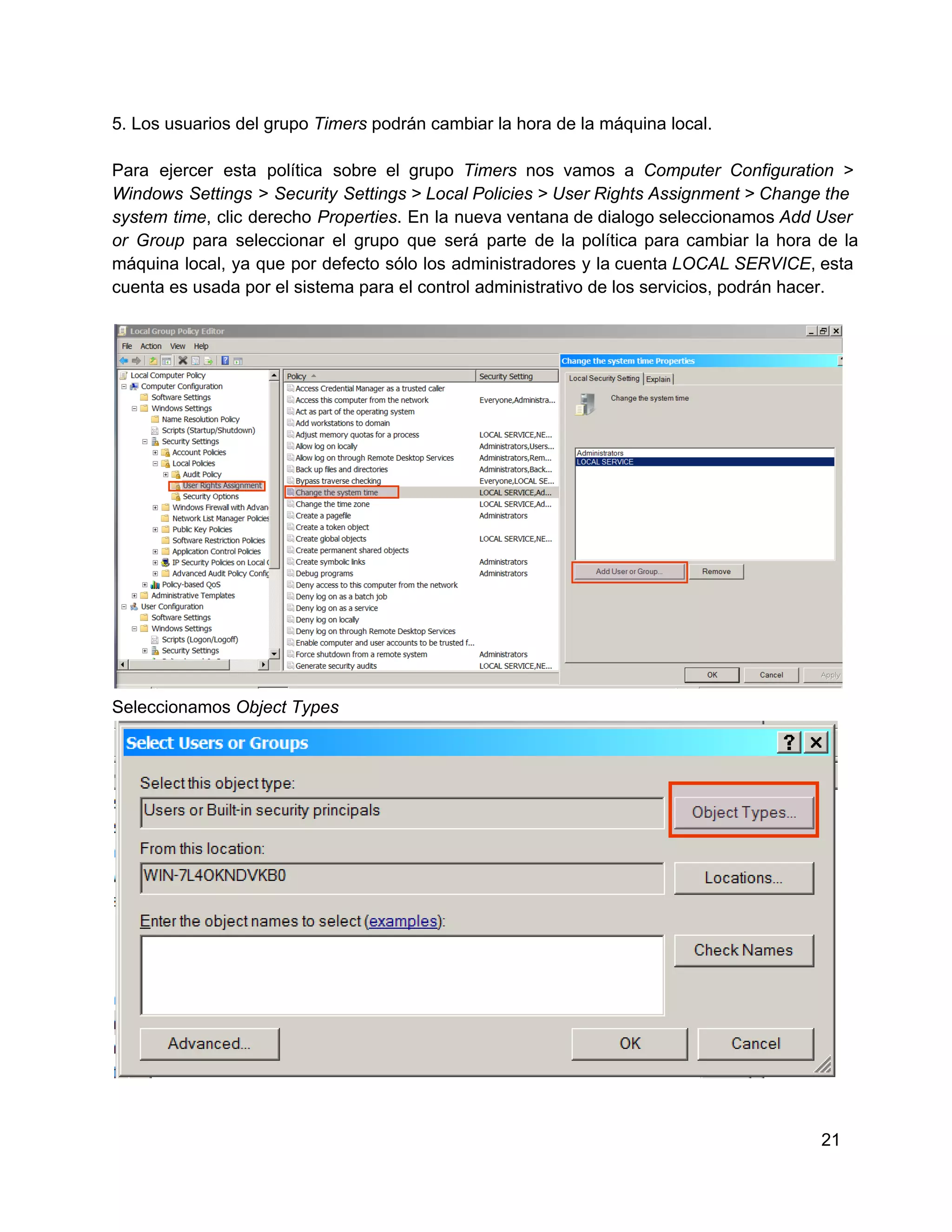 5. Los usuarios del grupo Timers podrán cambiar la hora de la máquina local.
Para  ejercer   esta  política  sobre  el  grupo  Timers  nos  vamos  a   Computer  Configuration  >
Windows  Settings  >  Security  Settings > Local Policies > User Rights Assignment > Change the
system  time,  clic  derecho  Properties.  En  la  nueva ventana de dialogo seleccionamos Add User
or  Group  para  seleccionar  el  grupo  que  será  parte  de  la  política  para  cambiar  la  hora  de  la
máquina  local, ya  que  por  defecto  sólo  los  administradores  y  la cuenta LOCAL SERVICE, esta
cuenta es usada por el sistema para el control administrativo de los servicios, podrán hacer.

Seleccionamos Object Types

21

 