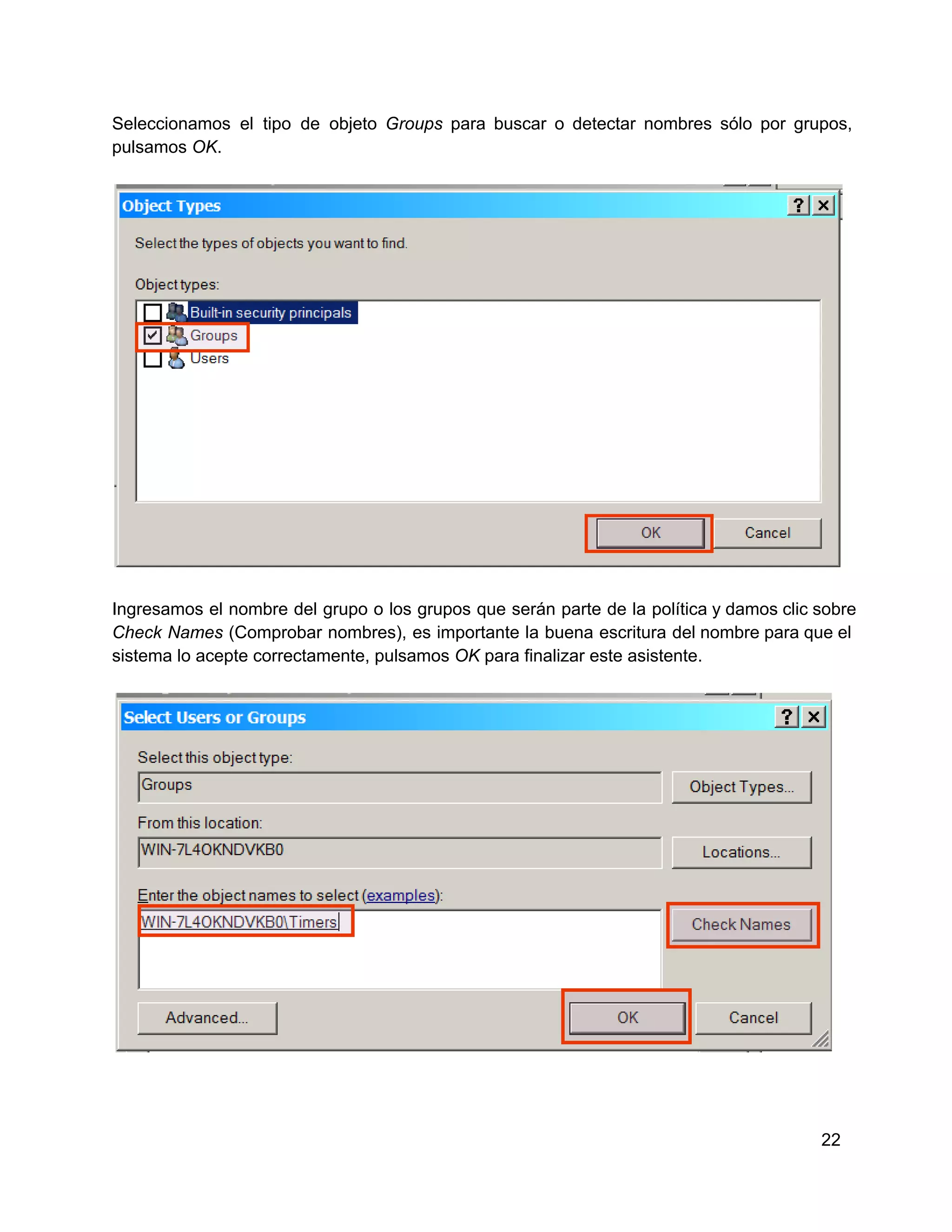 Seleccionamos  el  tipo  de  objeto  Groups  para  buscar  o  detectar  nombres  sólo  por  grupos,
pulsamos OK.

Ingresamos  el  nombre  del  grupo  o  los  grupos  que  serán  parte  de  la  política y damos clic sobre
Check  Names  (Comprobar  nombres), es  importante  la  buena  escritura  del nombre para que el
sistema lo acepte correctamente, pulsamos OK para finalizar este asistente.

22

 