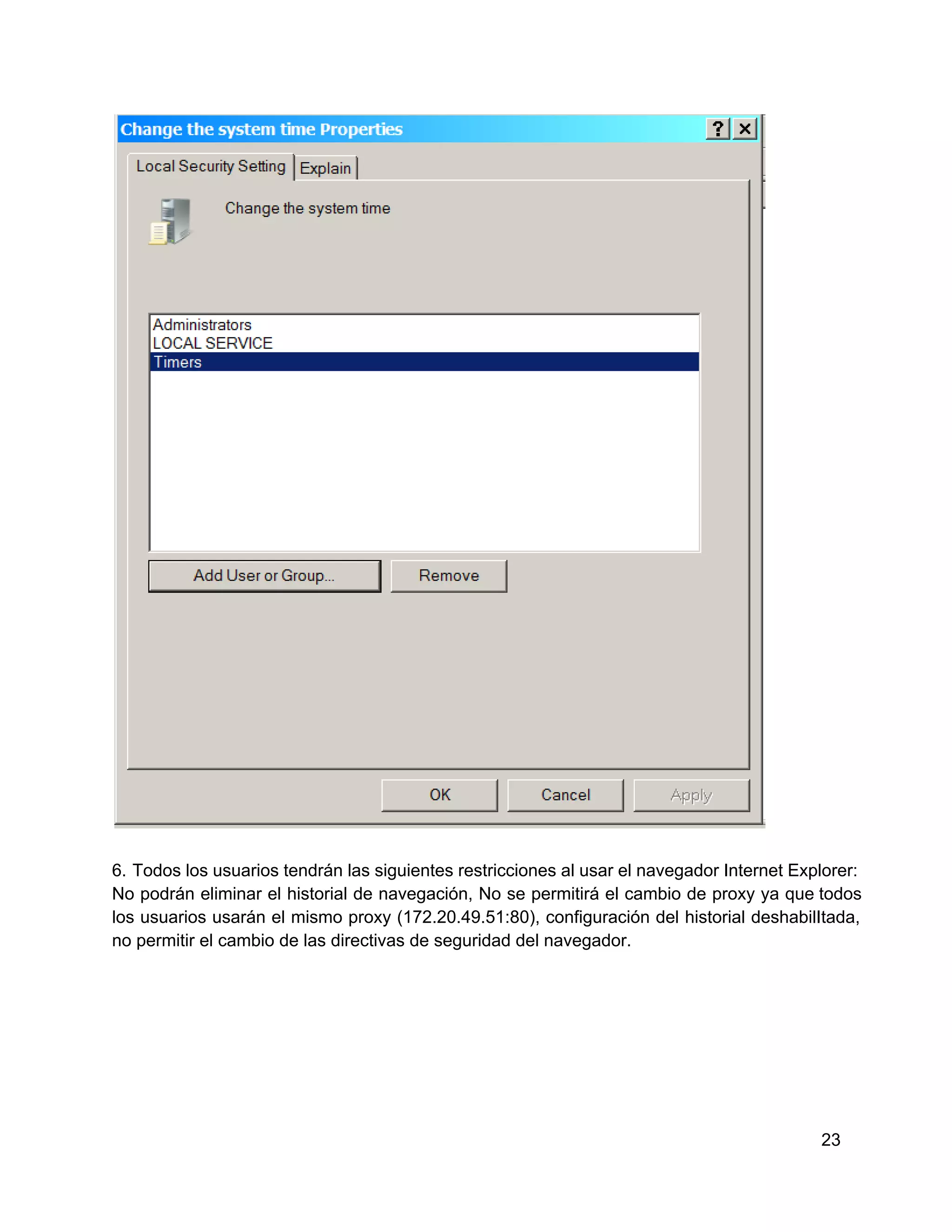 6.  Todos los usuarios tendrán las siguientes restricciones al  usar el navegador Internet Explorer:
No  podrán  eliminar  el  historial  de  navegación,  No  se  permitirá  el  cambio  de  proxy  ya  que todos
los  usuarios  usarán  el  mismo proxy  (172.20.49.51:80),  configuración  del  historial  deshabilItada,
no permitir el cambio de las directivas de seguridad del navegador.

23

 