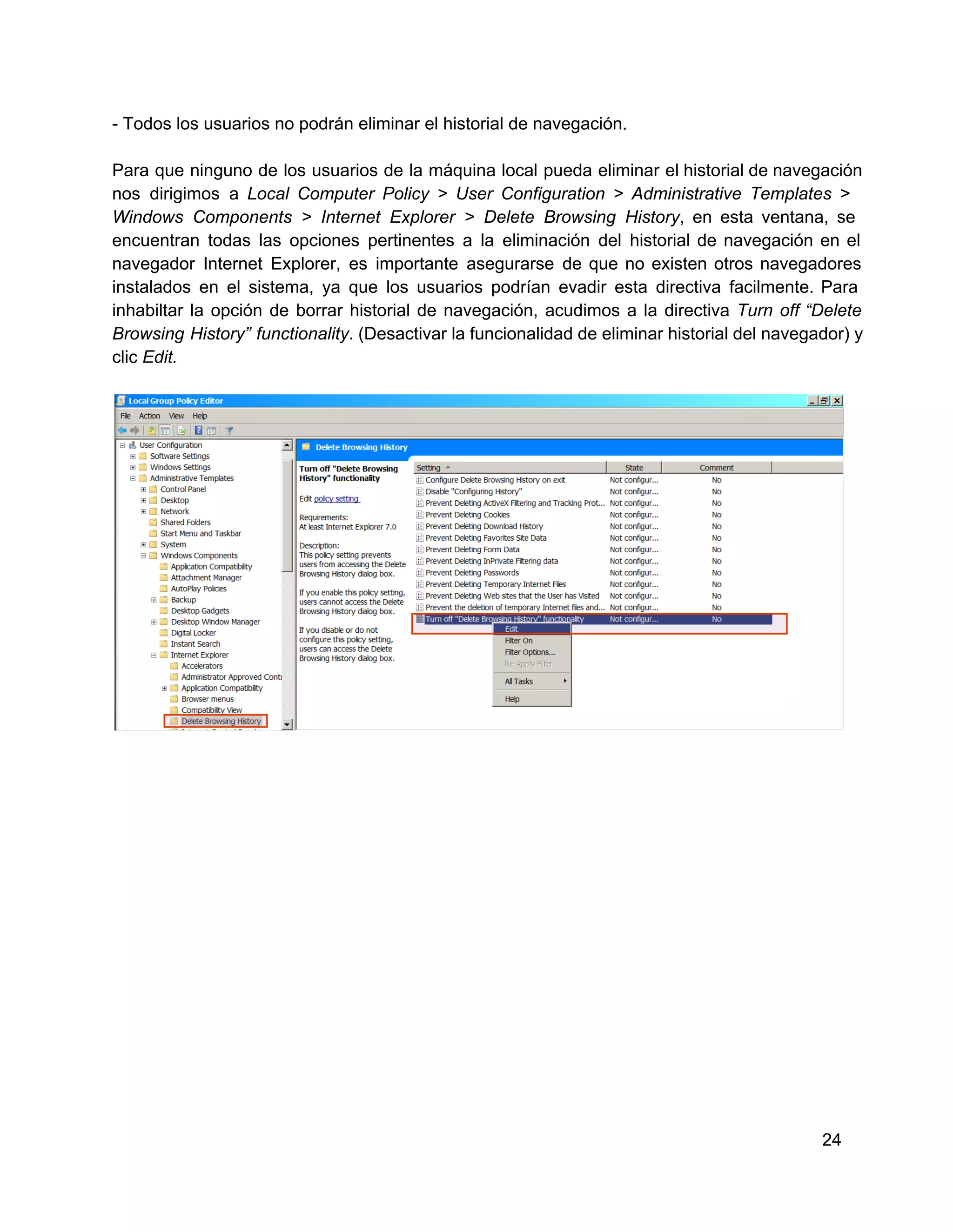 ­ Todos los usuarios no podrán eliminar el historial de navegación.
Para  que  ninguno  de  los  usuarios  de  la  máquina local  pueda  eliminar  el historial de navegación
nos  dirigimos  a   Local  Computer  Policy  >  User  Configuration  >  Administrative  Templates  >
Windows  Components  >  Internet   Explorer  >  Delete  Browsing  History,  en  esta  ventana,  se
encuentran  todas  las  opciones  pertinentes  a   la  eliminación  del  historial  de  navegación  en  el
navegador  Internet  Explorer,  es  importante  asegurarse   de  que  no  existen  otros  navegadores
instalados   en  el  sistema,  ya  que  los  usuarios  podrían  evadir  esta  directiva  facilmente.  Para
inhabiltar  la   opción  de  borrar  historial  de  navegación,  acudimos  a  la  directiva  Turn  off  “Delete
Browsing  History”  functionality. (Desactivar la funcionalidad de eliminar historial  del navegador) y
clic Edit.

24

 