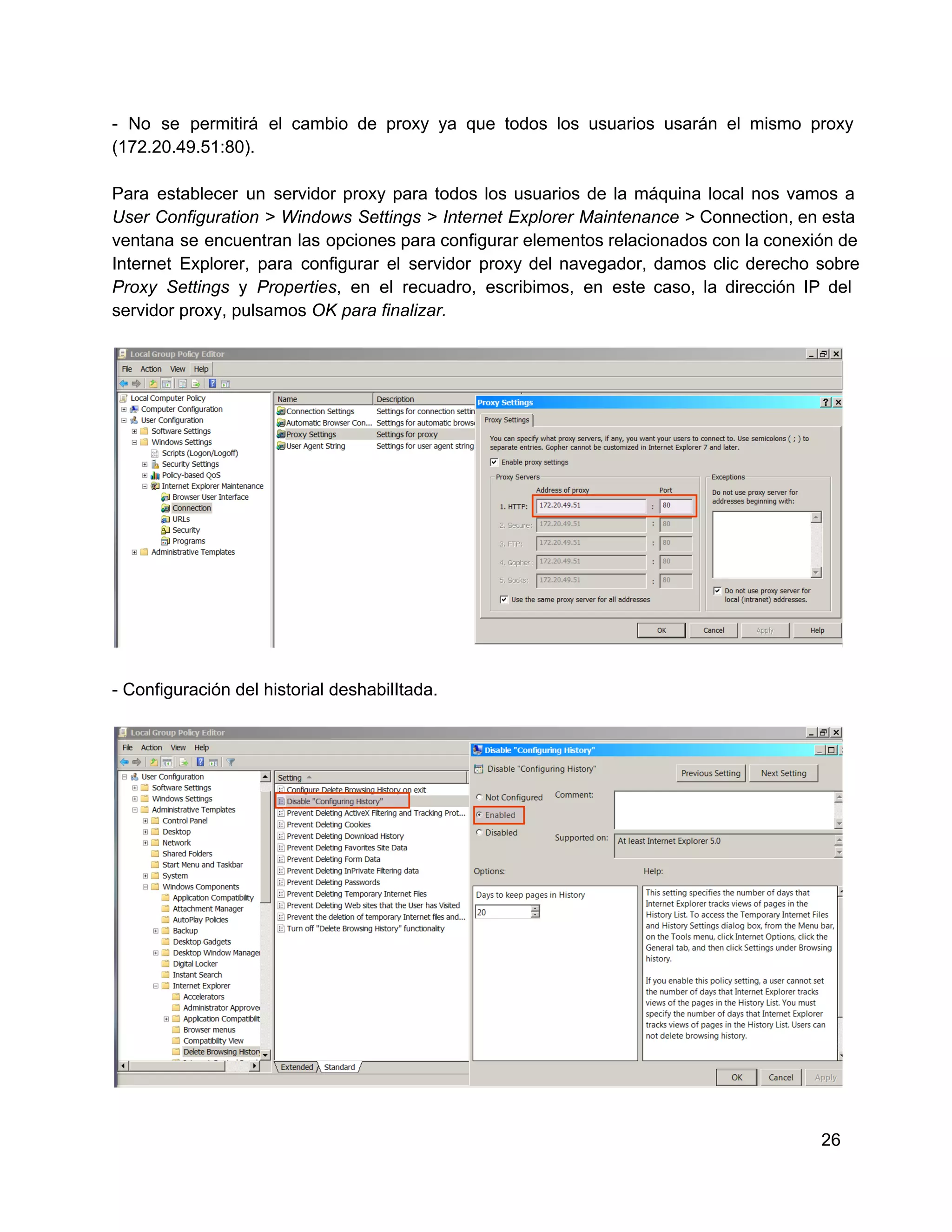 ­  No  se  permitirá  el  cambio  de  proxy  ya  que  todos  los  usuarios  usarán  el  mismo  proxy
(172.20.49.51:80).
Para  establecer  un  servidor  proxy  para  todos  los  usuarios  de  la  máquina  local  nos  vamos  a
User  Configuration  >  Windows  Settings  >  Internet  Explorer  Maintenance  > Connection, en esta
ventana  se  encuentran  las  opciones para  configurar elementos relacionados con la conexión de
Internet  Explorer,  para  configurar  el  servidor  proxy  del  navegador,  damos  clic  derecho  sobre
Proxy  Settings   y  Properties,  en  el  recuadro,  escribimos,  en  este  caso,  la  dirección  IP  del
servidor proxy, pulsamos OK para finalizar.

­ Configuración del historial deshabilItada.

26

 