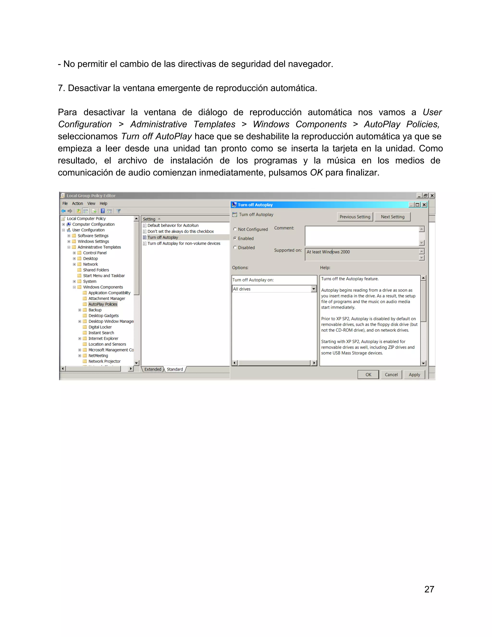 ­ No permitir el cambio de las directivas de seguridad del navegador.
7. Desactivar la ventana emergente de reproducción automática.
Para  desactivar  la  ventana  de  diálogo  de  reproducción  automática  nos  vamos  a  User
Configuration  >  Administrative  Templates  >  Windows  Components  >  AutoPlay  Policies,
seleccionamos  Turn  off  AutoPlay  hace que se deshabilite la reproducción automática ya que  se
empieza  a  leer  desde  una  unidad  tan  pronto  como  se  inserta  la  tarjeta  en  la  unidad.  Como
resultado,  el   archivo  de  instalación  de  los  programas  y   la  música  en  los  medios  de
comunicación de audio comienzan inmediatamente, pulsamos OK para finalizar.

27

 