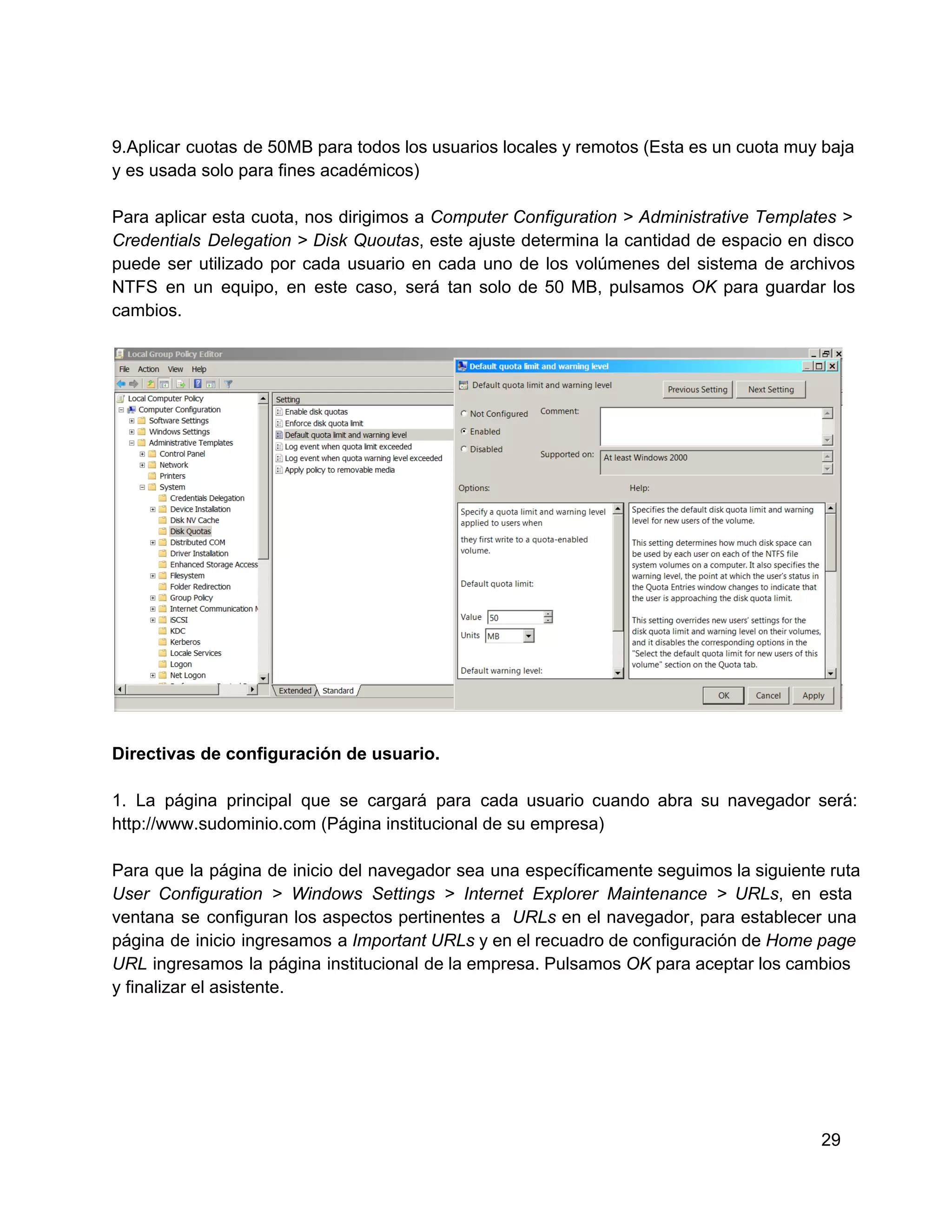 9.Aplicar  cuotas de 50MB para todos los usuarios locales y remotos (Esta es un cuota muy baja
y es usada solo para fines académicos)
Para  aplicar  esta  cuota,  nos  dirigimos  a  Computer  Configuration  >  Administrative  Templates  >
Credentials  Delegation >  Disk  Quoutas,  este  ajuste  determina  la  cantidad  de  espacio  en  disco
puede  ser   utilizado  por  cada  usuario  en  cada  uno  de  los  volúmenes  del  sistema  de  archivos
NTFS  en  un   equipo,  en  este  caso,  será  tan  solo  de  50   MB,  pulsamos  OK  para  guardar  los
cambios.

Directivas de configuración de usuario.
1.   La  página  principal  que  se  cargará  para  cada  usuario  cuando  abra  su  navegador   será:
http://www.sudominio.com (Página institucional de su empresa)
Para  que  la  página  de  inicio  del  navegador  sea  una  específicamente seguimos la  siguiente ruta
User  Configuration  >  Windows   Settings  >  Internet  Explorer  Maintenance  >  URLs,   en  esta
ventana  se  configuran  los  aspectos  pertinentes  a  URLs  en  el  navegador,  para  establecer  una
página  de  inicio  ingresamos  a Important URLs y en el  recuadro de configuración de Home page
URL  ingresamos  la  página  institucional  de la empresa.  Pulsamos OK para aceptar los cambios
y finalizar el asistente.

29

 