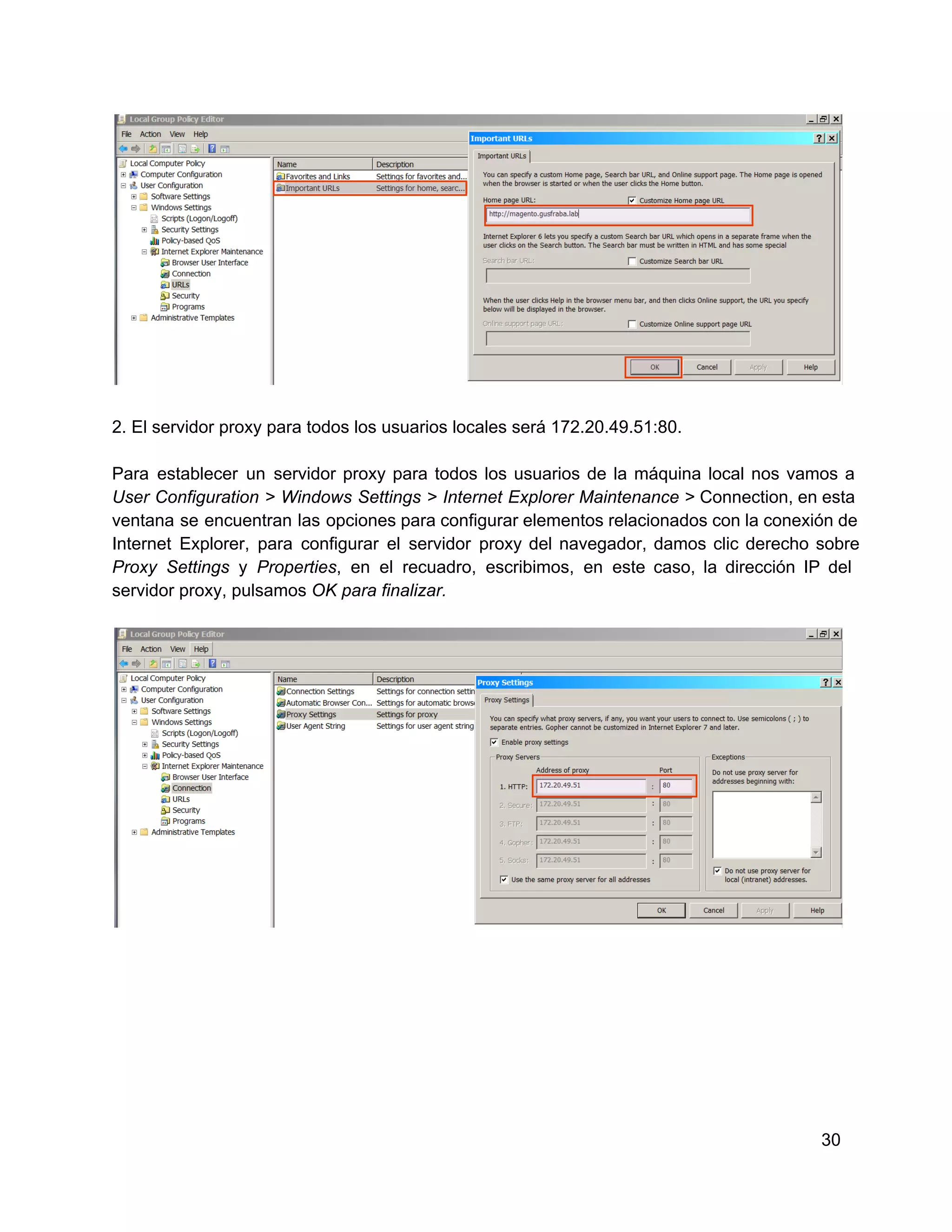 2. El servidor proxy para todos los usuarios locales será 172.20.49.51:80.
Para  establecer  un  servidor  proxy  para  todos  los  usuarios  de  la  máquina  local  nos  vamos  a
User  Configuration  >  Windows  Settings  >  Internet  Explorer  Maintenance  > Connection, en esta
ventana  se  encuentran  las  opciones para  configurar elementos relacionados con la conexión de
Internet  Explorer,  para  configurar  el  servidor  proxy  del  navegador,  damos  clic  derecho  sobre
Proxy  Settings   y  Properties,  en  el  recuadro,  escribimos,  en  este  caso,  la  dirección  IP  del
servidor proxy, pulsamos OK para finalizar.

30

 