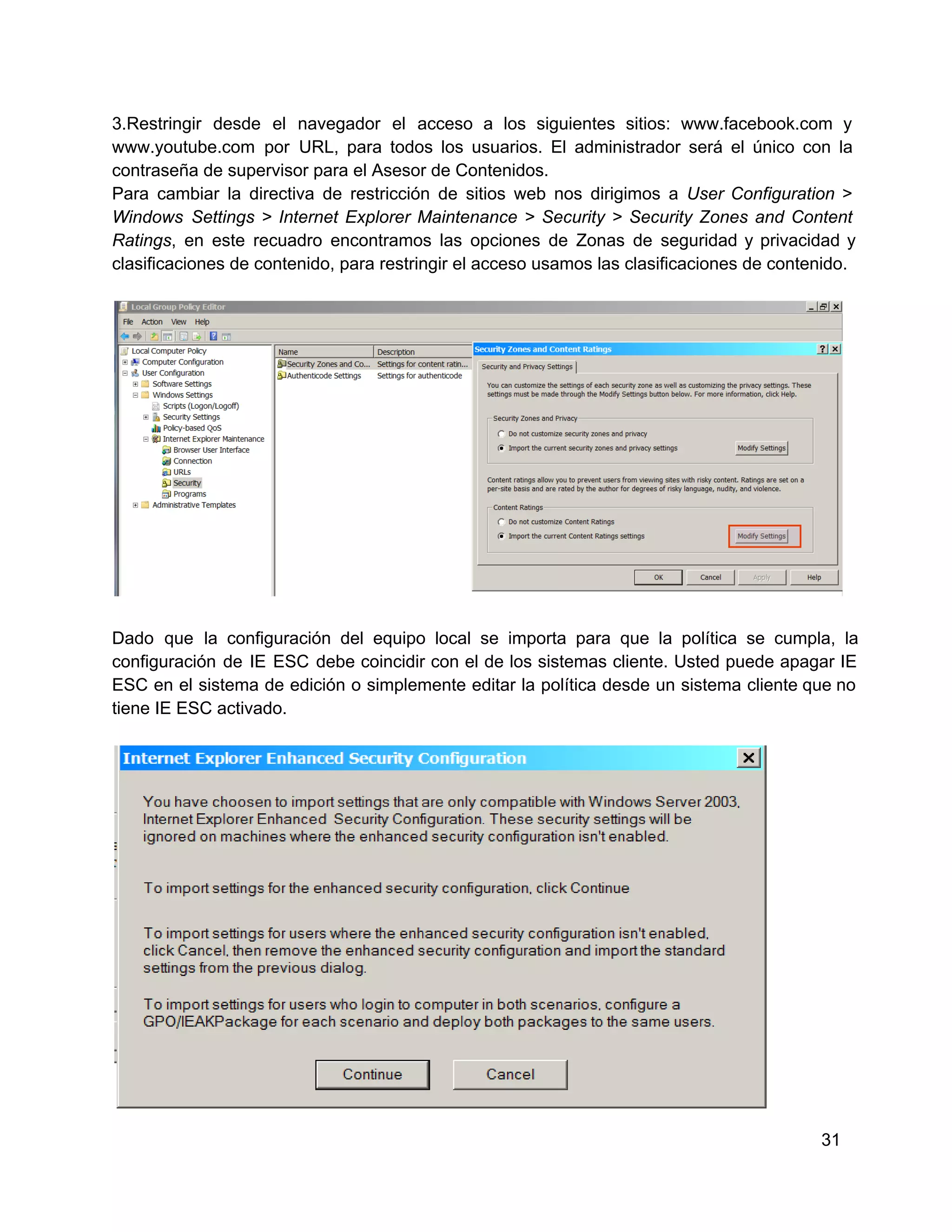 3.Restringir  desde  el  navegador  el  acceso  a  los  siguientes  sitios:  www.facebook.com  y
www.youtube.com   por  URL,  para  todos  los  usuarios.  El  administrador  será   el  único  con  la
contraseña de supervisor para el Asesor de Contenidos.
Para  cambiar  la  directiva  de  restricción  de  sitios  web  nos  dirigimos  a   User  Configuration  >
Windows  Settings  >  Internet  Explorer   Maintenance  >  Security  >  Security  Zones  and  Content
Ratings,  en  este  recuadro  encontramos  las  opciones  de  Zonas  de  seguridad  y  privacidad  y
clasificaciones de contenido, para restringir el acceso usamos las clasificaciones de contenido.

Dado  que  la  configuración  del  equipo  local  se   importa  para  que  la  política  se  cumpla,  la
configuración  de  IE  ESC  debe  coincidir  con  el  de  los  sistemas  cliente.  Usted  puede  apagar  IE
ESC  en  el  sistema  de edición  o  simplemente  editar  la  política  desde  un  sistema  cliente que no
tiene IE ESC activado.

31

 