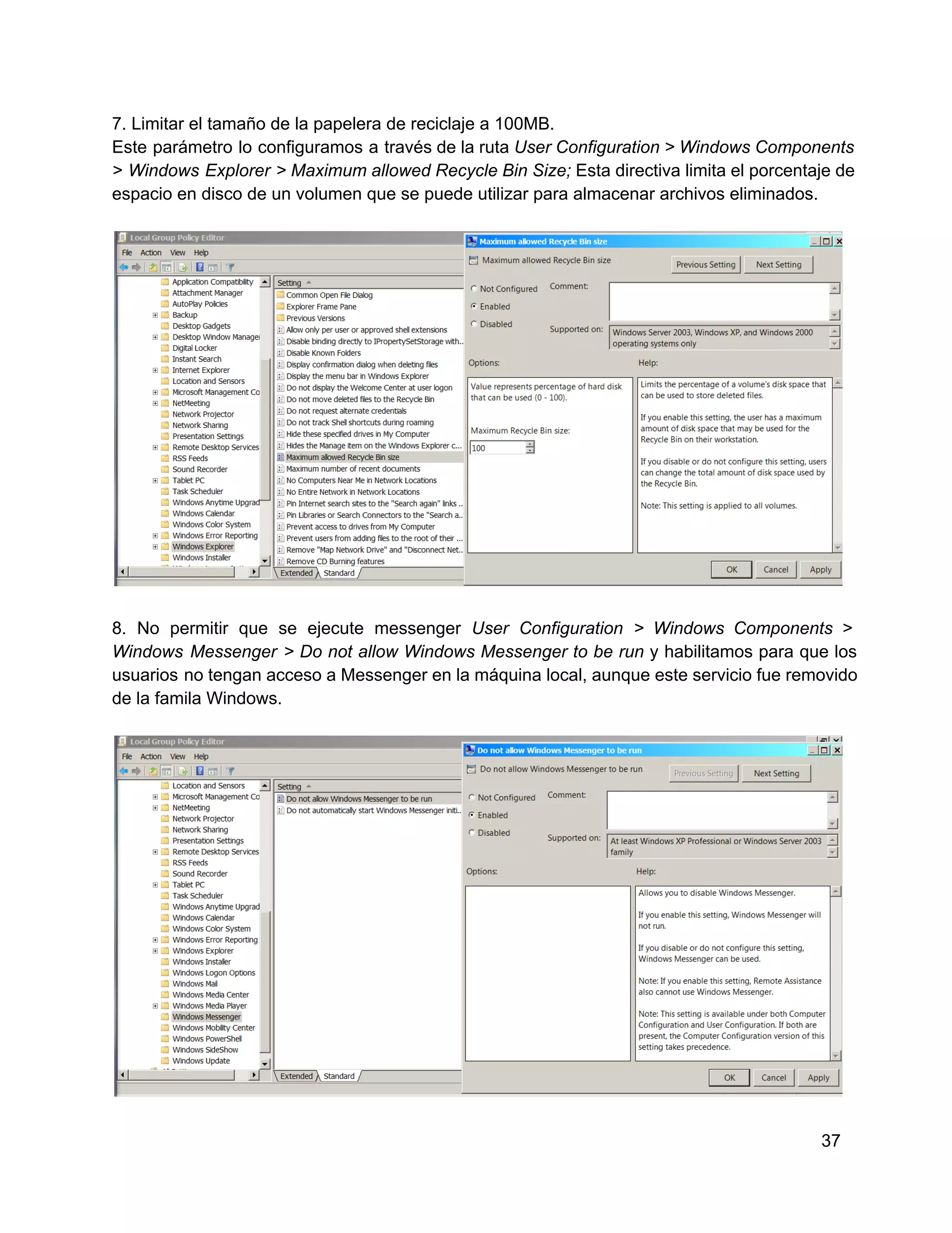 7. Limitar el tamaño de la papelera de reciclaje a 100MB.
Este  parámetro  lo  configuramos  a  través de la ruta User Configuration > Windows Components
>  Windows Explorer  > Maximum allowed Recycle Bin Size; Esta directiva limita el porcentaje de
espacio en disco de un volumen que se puede utilizar para almacenar archivos eliminados.

8.   No  permitir  que  se  ejecute  messenger  User  Configuration  >  Windows  Components  >
Windows  Messenger  >  Do  not  allow  Windows  Messenger  to be  run  y  habilitamos  para  que  los
usuarios  no tengan acceso a Messenger en la máquina local, aunque este servicio fue removido
de la famila Windows.

37

 