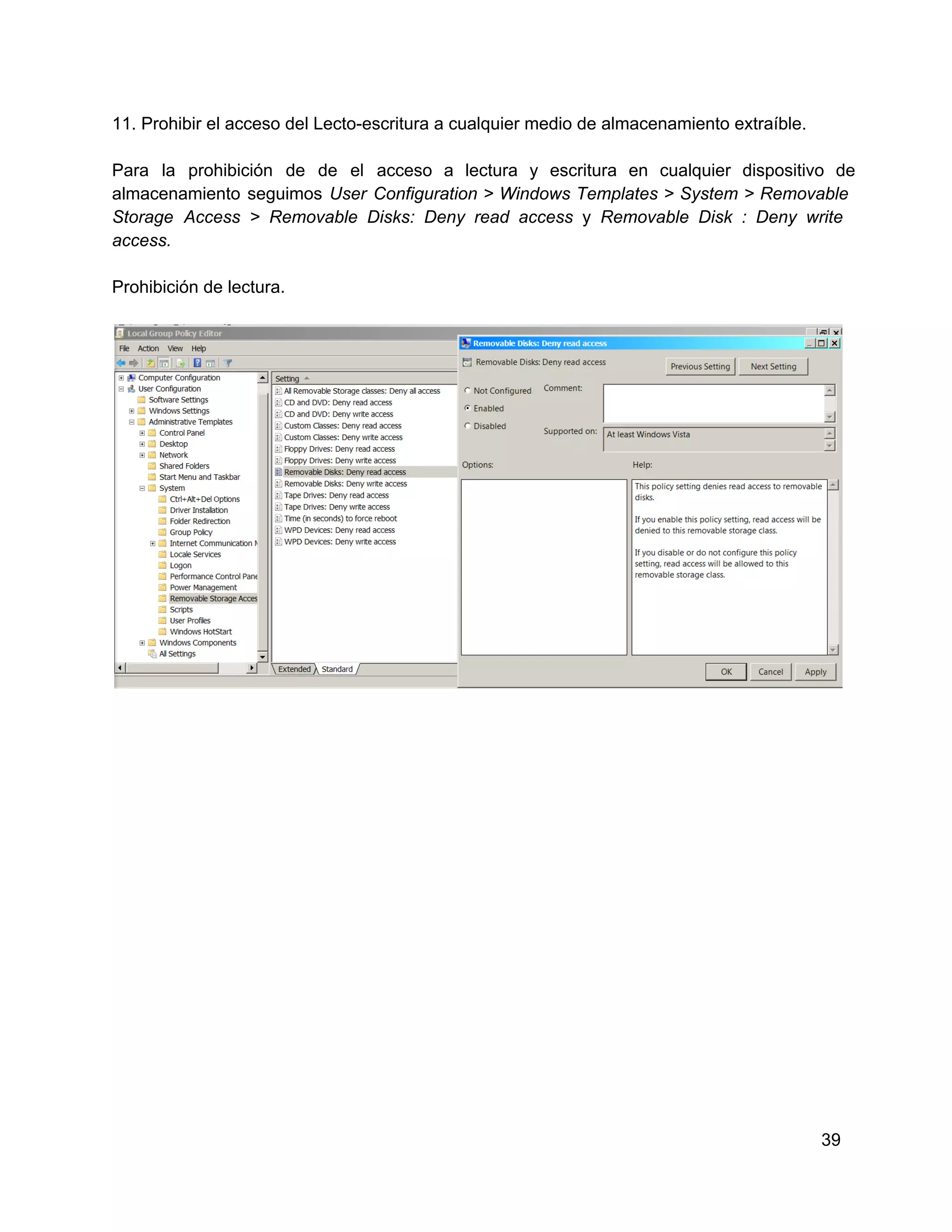 11. Prohibir el acceso del Lecto­escritura a cualquier medio de almacenamiento extraíble.
Para  la  prohibición  de  de  el  acceso  a  lectura  y  escritura  en   cualquier  dispositivo  de
almacenamiento  seguimos  User  Configuration  >  Windows  Templates  >  System >  Removable
Storage   Access  >  Removable   Disks:  Deny  read  access  y  Removable  Disk  :  Deny  write
access.
Prohibición de lectura.

39

 