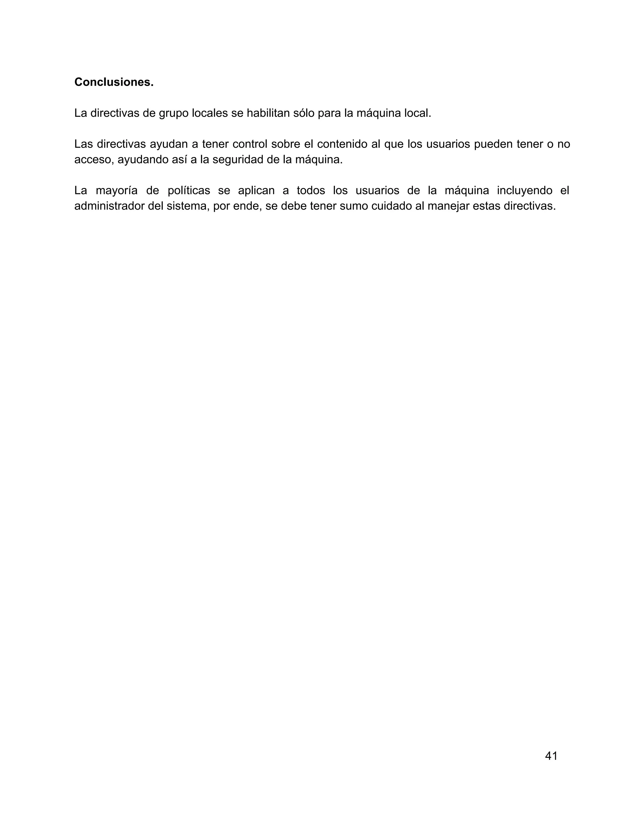 Conclusiones.
La directivas de grupo locales se habilitan sólo para la máquina local.
Las  directivas  ayudan  a  tener  control  sobre  el  contenido al  que  los  usuarios  pueden  tener  o  no
acceso, ayudando así a la seguridad de la máquina.
La  mayoría  de  políticas  se  aplican  a  todos  los  usuarios  de   la  máquina  incluyendo  el
administrador del sistema, por ende, se debe tener sumo cuidado al manejar estas directivas.

41

 