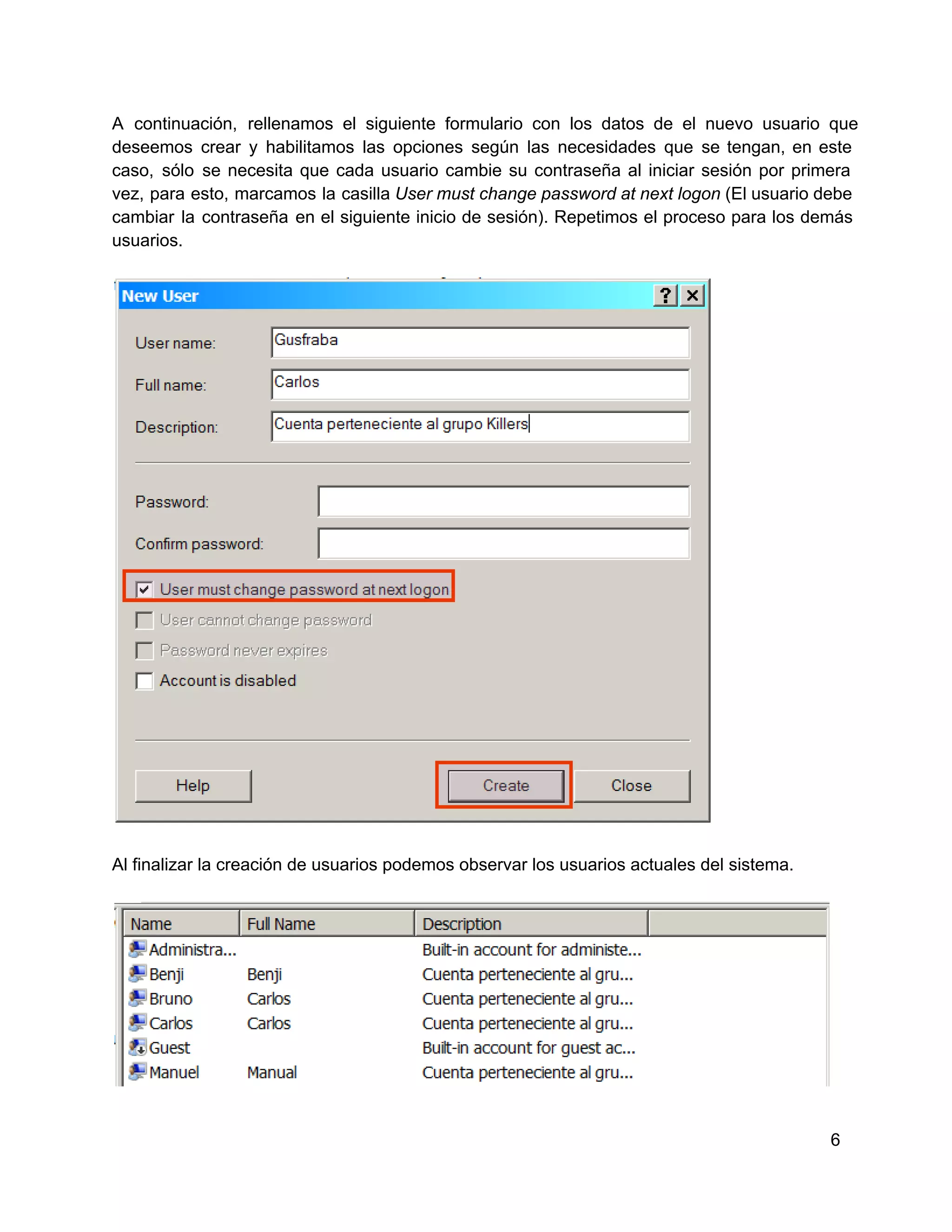 A  continuación,  rellenamos  el  siguiente  formulario  con  los   datos  de  el  nuevo  usuario  que
deseemos  crear  y  habilitamos  las  opciones  según  las  necesidades  que  se  tengan,  en  este
caso,  sólo  se  necesita  que  cada  usuario  cambie  su  contraseña  al  iniciar  sesión  por  primera
vez,  para  esto,  marcamos  la  casilla User must change password at  next logon (El usuario debe
cambiar  la  contraseña  en  el siguiente  inicio  de  sesión).  Repetimos  el  proceso  para  los  demás
usuarios.

Al finalizar la creación de usuarios podemos observar los usuarios actuales del sistema.

6

 
