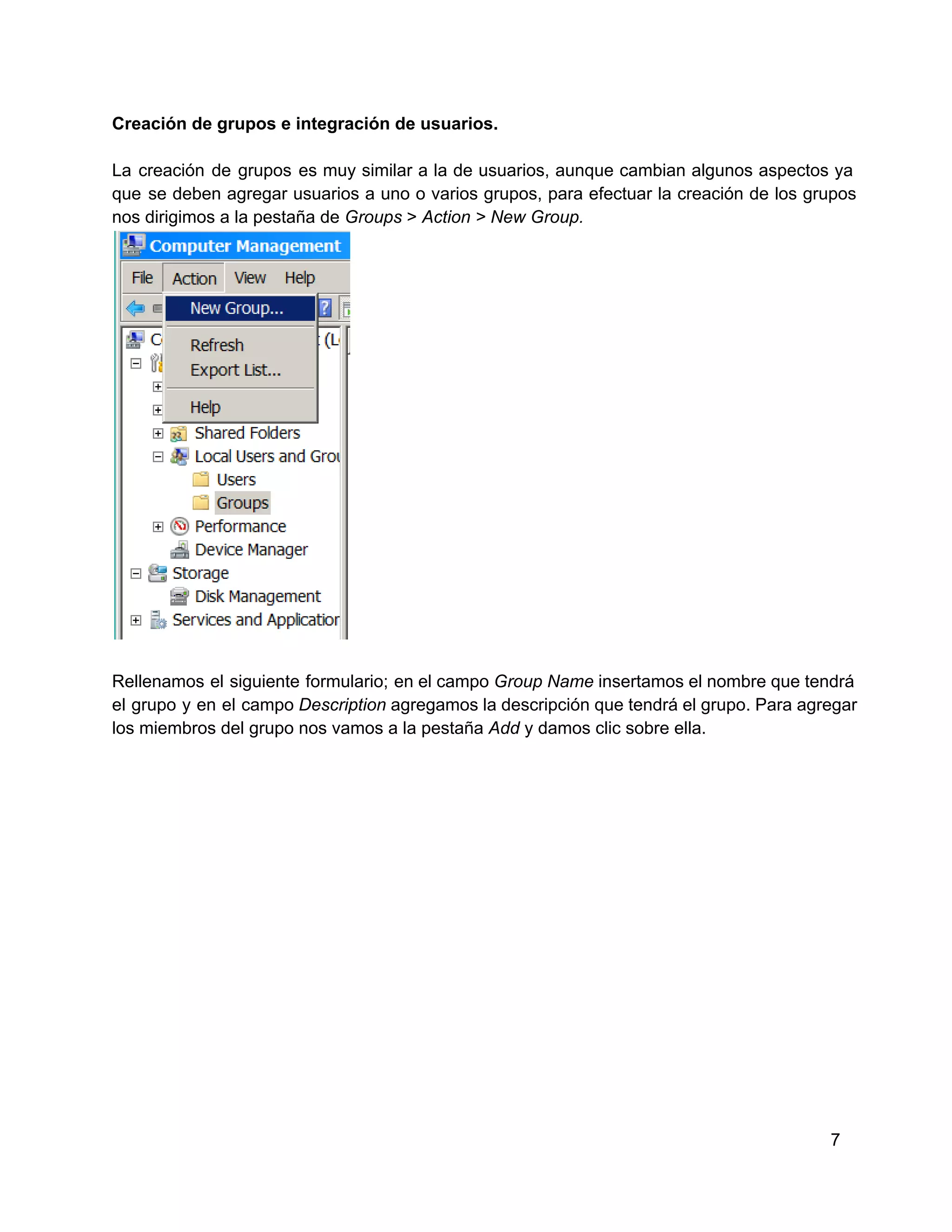 Creación de grupos e integración de usuarios.
La  creación  de  grupos  es  muy  similar  a  la  de  usuarios,  aunque  cambian  algunos  aspectos  ya
que  se  deben agregar  usuarios  a  uno  o  varios  grupos,  para  efectuar  la  creación  de  los  grupos
nos dirigimos a la pestaña de Groups > Action > New Group.

Rellenamos  el  siguiente  formulario;  en el campo Group Name insertamos el nombre que tendrá
el  grupo  y  en  el  campo Description agregamos la descripción  que tendrá el grupo. Para agregar
los miembros del grupo nos vamos a la pestaña Add y damos clic sobre ella.

7

 
