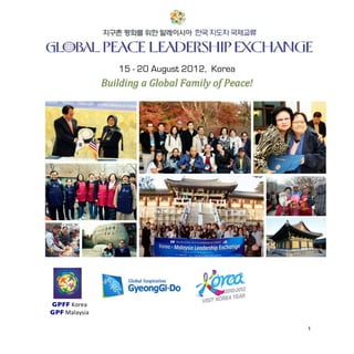 GPLE%Korea%2012%
        %

        %
                                15 - 20 August 2012, Korea
                             Building(a(Global(Family(of(Peace!(


        %

        %

        %

        %

        %

        %

        %

!!!!!!!!!!

        !

        !

        %

        %

        %    GPFF!Korea!
             GPF!Malaysia!
                  !
        %                                                                  1%
 
