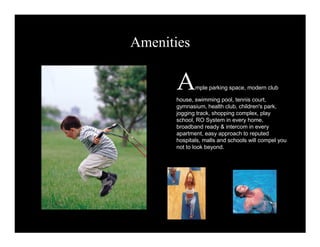 Amenities 
Ample parking space, modern club 
house, swimming pool, tennis court, 
gymnasium, health club, children's park, 
jogging track, shopping complex, play 
school, RO System in every home, 
broadband ready & intercom in every 
apartment, easy approach to reputed 
hospitals, malls and schools will compel you 
not to look beyond. 
 