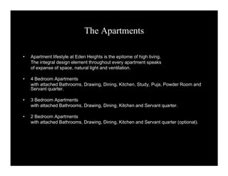 The Apartments 
• Apartment lifestyle at Eden Heights is the epitome of high living. 
The integral design element throughout every apartment speaks 
of expanse of space, natural light and ventilation. 
• 4 Bedroom Apartments 
with attached Bathrooms, Drawing, Dining, Kitchen, Study, Puja, Powder Room and 
Servant quarter. 
• 3 Bedroom Apartments 
with attached Bathrooms, Drawing, Dining, Kitchen and Servant quarter. 
• 2 Bedroom Apartments 
with attached Bathrooms, Drawing, Dining, Kitchen and Servant quarter (optional). 
 