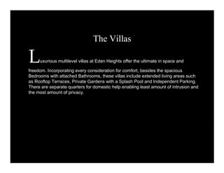 The Villas 
Luxurious multilevel villas at Eden Heights offer the ultimate in space and 
freedom. Incorporating every consideration for comfort, besides the spacious 
Bedrooms with attached Bathrooms, these villas include extended living areas such 
as Rooftop Terraces, Private Gardens with a Splash Pool and Independent Parking. 
There are separate quarters for domestic help enabling least amount of intrusion and 
the most amount of privacy. 
 