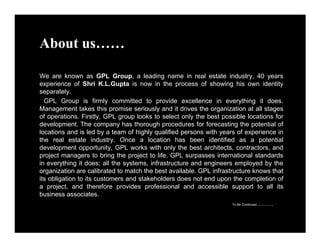 About us…… 
We are known as GPL Group, a leading name in real estate industry, 40 years 
experience of Shri K.L.Gupta is now in the process of showing his own identity 
separately. 
GPL Group is firmly committed to provide excellence in everything it does. 
Management takes this promise seriously and it drives the organization at all stages 
of operations. Firstly, GPL group looks to select only the best possible locations for 
development. The company has thorough procedures for forecasting the potential of 
locations and is led by a team of highly qualified persons with years of experience in 
the real estate industry. Once a location has been identified as a potential 
development opportunity, GPL works with only the best architects, contractors, and 
project managers to bring the project to life. GPL surpasses international standards 
in everything it does; all the systems, infrastructure and engineers employed by the 
organization are calibrated to match the best available. GPL infrastructure knows that 
its obligation to its customers and stakeholders does not end upon the completion of 
a project, and therefore provides professional and accessible support to all its 
business associates. 
To Be Continued……… 
 